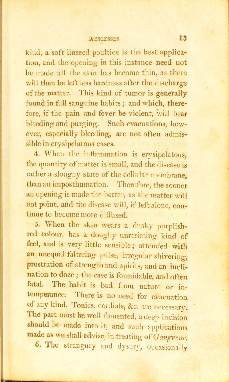 kind, a soft linseed poultice is the best applica- tion, and the opening in this instance need not be made till the skin lias become thin, as there will then be left less hardness after the discharge of the matter. This kind of tumor is generally found in full sanguine habits; and which, there- fore, if the pain and fever be violent, will bear bleeding and purging. Such evacuations, how- ever, especially bleeding, are not often admis- sible in erysipelatous cases. 4. When the inflammation is erysipelatous, the quantity of matter is small, and the disease is rather a sloughy state of the cellular membrane, than an imposthumation. Therefore, the sooner an opening is made the better, as the matter wall not point, and the disease will, if left alone, con- tinue to become more diffused. 5. When the skin wears a dusky purplish- red colour, has a doughy unresisting kind of feel, and is very little sensible; attended with an unequal faltering pulse, irregular shivering, prostration of strength and spirits, and an incli- nation to doze ; the case is formidable, and often fatal. The habit is bad from nature or in- temperance. There is no need for evacuation of any kind. Tonics, cordials, &c. are necessary* The pait must be well fomented, a deep incision should be made into it, and such applications made as we shall advise, in treating of Gangrene. 6. The strangury and dysury, occasionally