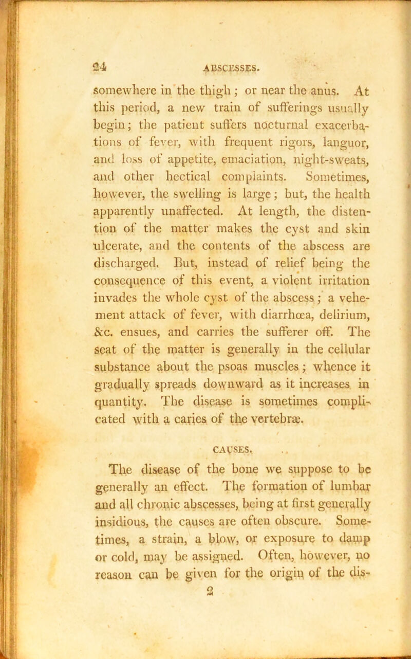 somewhere in the thigh ; or near the anus. At this period, a new train of sufferings usually begin; the patient suffers nocturnal exacerba- tions of fever, with frequent rigors, languor, and loss of appetite, emaciation, night-sweats, and other hectical complaints. Sometimes, however, the swelling is large; but, the health apparently unaffected. At length, the disten- tion of the matter makes the cyst and skin ulcerate, and the contents of the abscess are discharged, But, instead of relief being the consequence of this event, a violent irritation invades the whole cyst of the abscess; a vehe- ment attack of fever, with diarrhoea, delirium, &c. ensues, and carries the sufferer off. The scat of the matter is generally in the cellular substance about the psoas muscles; whence it gradually spreads downward as it increases in quantity. The disease is sometimes compli-. cated with a caries of the vertebrae. / CAUSES, The disease of the bone we suppose to be generally an effect. The formation of lumbar and all chronic abscesses, being at first generally insidious, the causes are often obscure. Some- times, a strain, a blow, ox exposure to damp or cold, may be assigned. Often, however, no reason can be given for the origin of the dis-