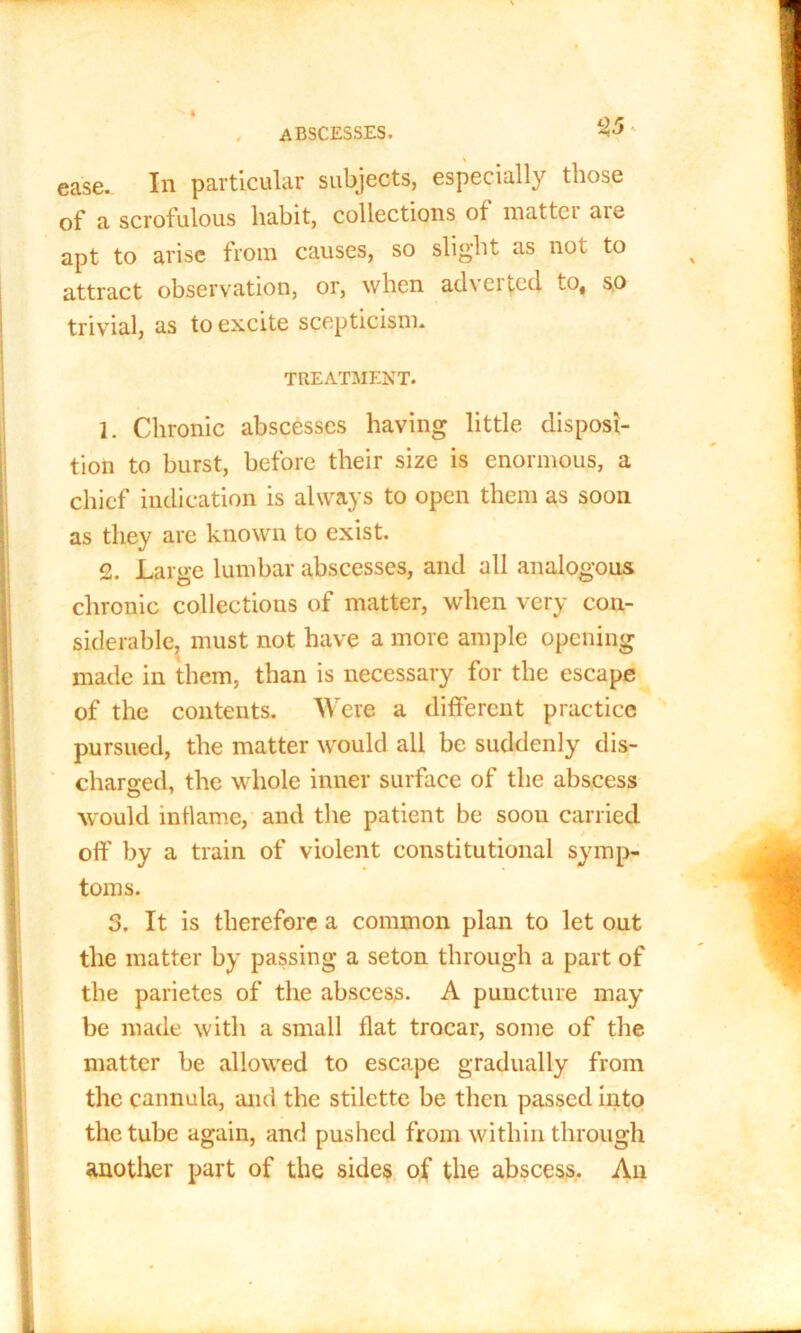 , abscesses. 2-5 ease. In particular subjects, especially those of a scrofulous habit, collections of roattei aie apt to arise from causes, so slight as not to attract observation, or, when adverted to, so trivial, as to excite scepticism. TREATMENT. 1. Chronic abscesses having little disposi- tion to burst, before their size is enormous, a chief indication is always to open them as soon as they are known to exist. 2. Large lumbar abscesses, and all analogous chronic collections of matter, when very con- siderable, must not have a more ample opening made in them, than is necessary for the escape of the contents. Were a different practice pursued, the matter would all be suddenly dis- charged, the whole inner surface of the abscess would inilame, and the patient be soou carried off by a train of violent constitutional symp- toms. 3. It is therefore a common plan to let out the matter by passing a seton through a part of the parietcs of the abscess. A puncture may be made with a small flat trocar, some of the matter be allowed to escape gradually from the cannula, and the stilette be then passed into the tube again, and pushed from within through another part of the sides of the abscess. An