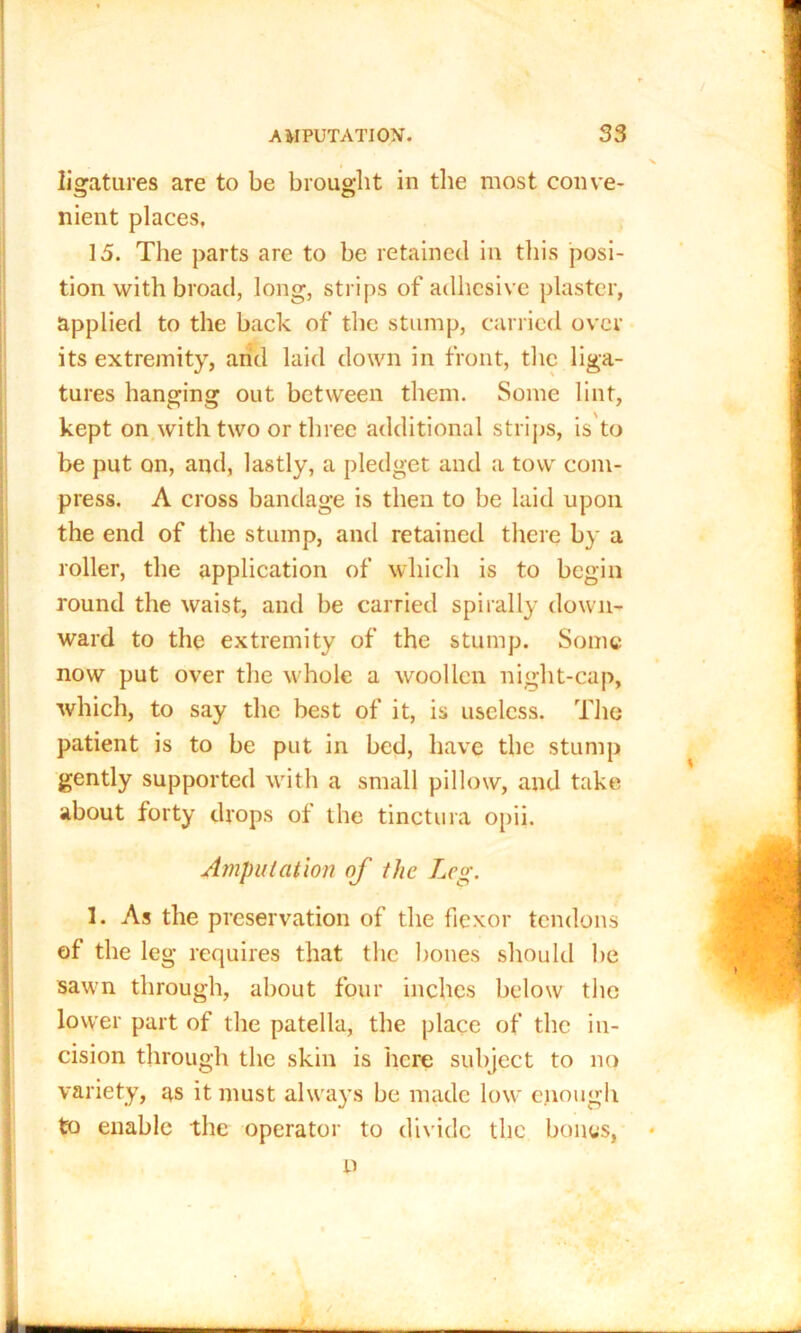 ligatures are to be brought in the most conve- nient places, 15. The parts are to be retained in this posi- tion with broad, long, strips of adhesive plaster, applied to the back of the stump, carried over its extremity, and laid down in front, the liga- tures hanging out between them. Some lint, kept on with two or three additional strips, is to be put on, and, lastly, a pledget and a tow com- press. A cross bandage is then to be laid upon the end of the stump, and retained there by a roller, the application of which is to begin round the waist, and be carried spirally down- ward to the extremity of the stump. Some now put over the whole a woollen night-cap, which, to say the best of it, is useless. The patient is to be put in bed, have the stump gently supported with a small pillow, and take about forty drops of the tinctura opii. Amputation of the Leg. 1. As the preservation of the fiexor tendons of the leg requires that the bones should be sawn through, about four inches below the lower part of the patella, the place of the in- cision through the skin is here subject to no variety, as it must always be made low enough to enable the operator to divide the bones, * p /