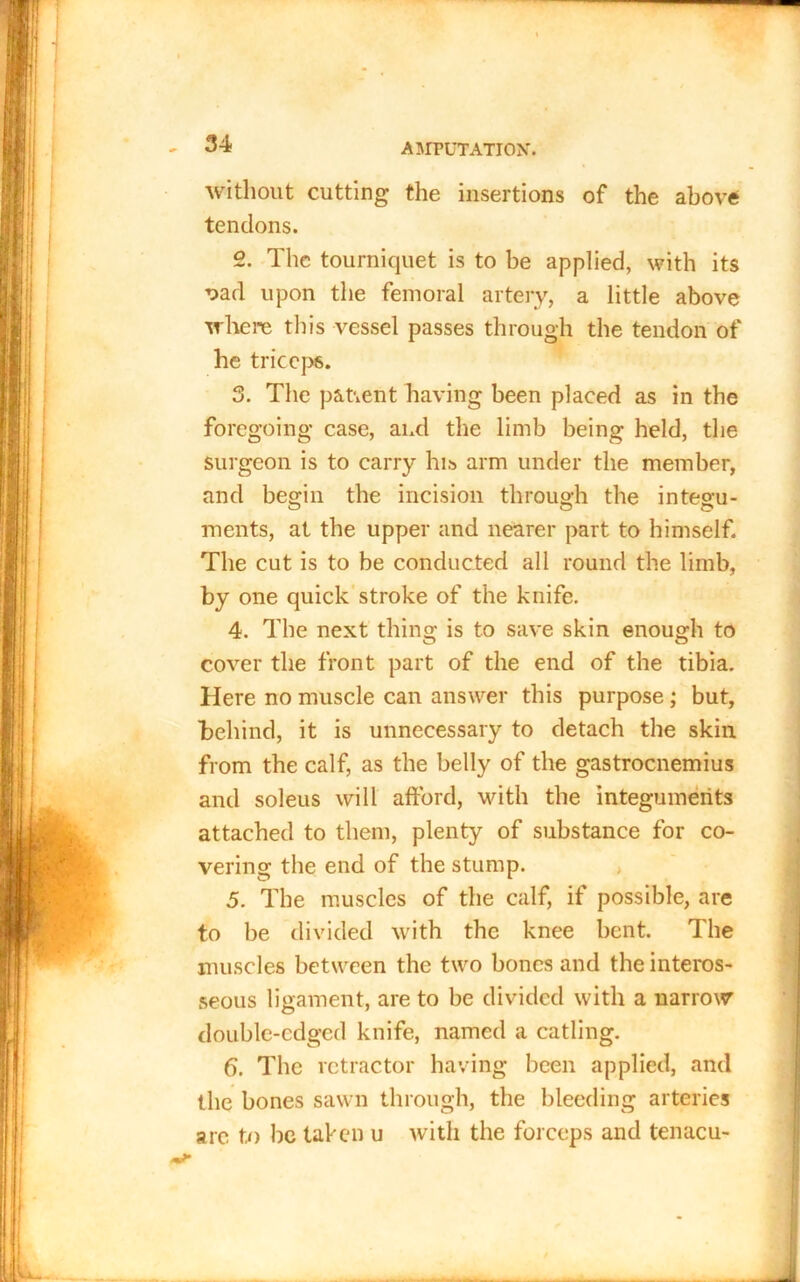 without cutting the insertions of the above tendons. 2. The tourniquet is to be applied, with its oad upon the femoral artery, a little above where this vessel passes through the tendon of he triceps. 3. The patient having been placed as in the foregoing case, and the limb being held, the surgeon is to carry his arm under the member, and begin the incision through the integu- ments, at the upper and nearer part to himself. The cut is to be conducted all round the limb, by one quick stroke of the knife. 4. The next thing is to save skin enough to cover the front part of the end of the tibia. Here no muscle can answer this purpose ; but, behind, it is unnecessary to detach the skin from the calf, as the belly of the gastrocnemius and soleus will afford, with the integuments attached to them, plenty of substance for co- vering the end of the stump. 5. The muscles of the calf, if possible, are to be divided with the knee bent. The muscles between the two bones and the interos- seous ligament, are to be divided with a narrow double-edged knife, named a catling. 6. The retractor having been applied, and the bones sawn through, the bleeding arteries arc to be taken u with the forceps and tenacu-