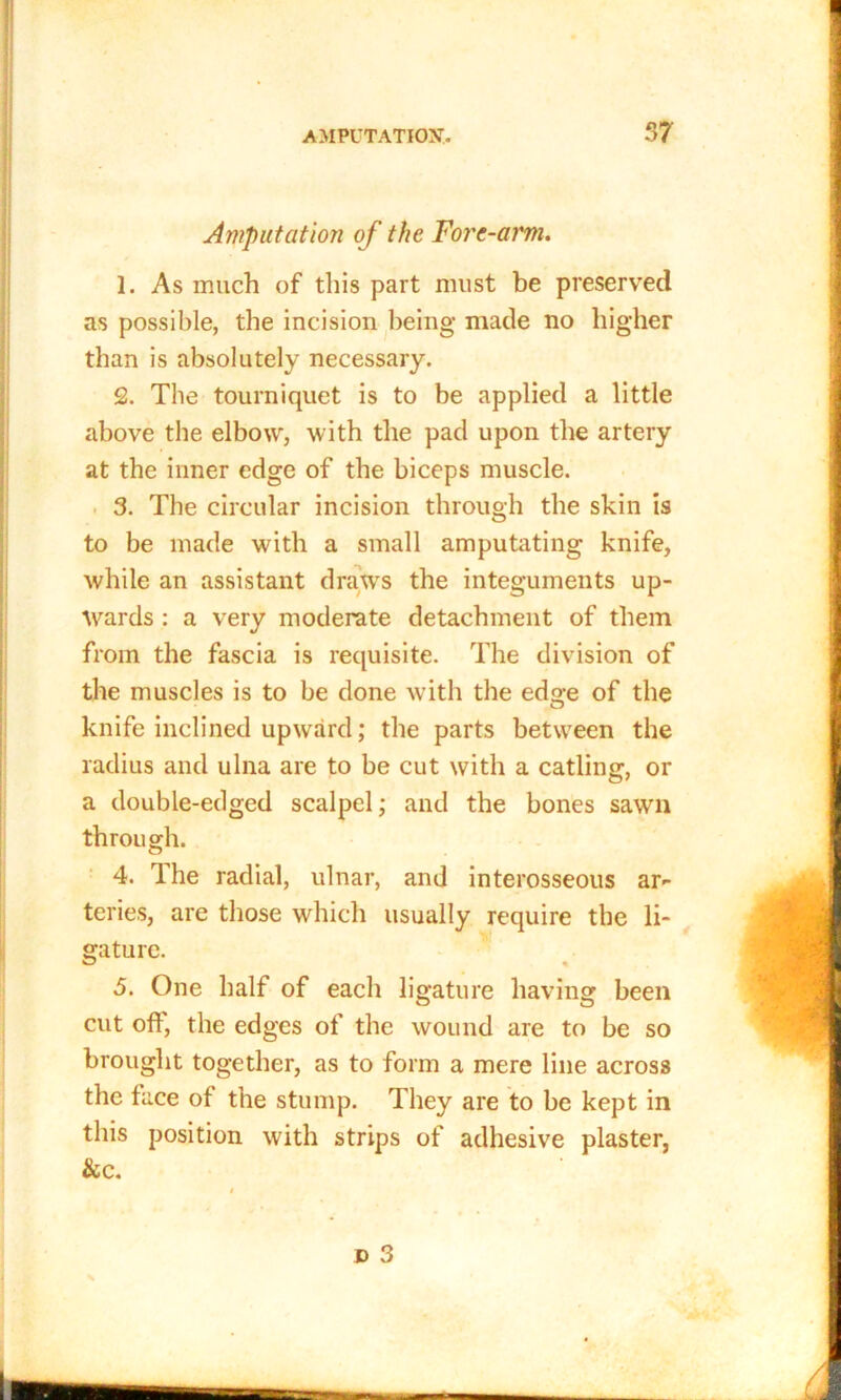 Amputation of the Tore-arm. 1. As much of this part must be preserved as possible, the incision being made no higher than is absolutely necessary. 2. The tourniquet is to be applied a little above the elbow, with the pad upon the artery at the inner edge of the biceps muscle. 3. The circular incision through the skin is to be made with a small amputating knife, while an assistant draws the integuments up- wards : a very moderate detachment of them from the fascia is requisite. The division of the muscles is to be done with the edo-e of the O knife inclined upward; the parts between the radius and ulna are to be cut with a catling, or a double-edged scalpel; and the bones sawn through. 4. The radial, ulnar, and interosseous ar- teries, are those which usually require the li- gature. 5. One half of each ligature having been cut off, the edges of the wound are to be so brought together, as to form a mere line across the face of the stump. They are to be kept in this position with strips of adhesive plaster, &c.