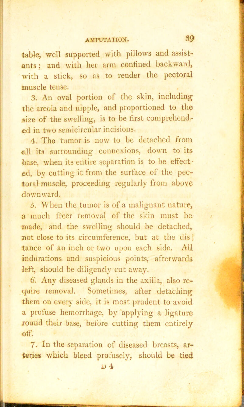 table, well supported with pillows and assist- ants ; and with her arm confined backward, with a stick, so as to render the pectoral muscle tense. 3. An oval portion of the skin, including the areola and nipple, and proportioned to the size of the swelling, is to he first comprehend- ed in two semicircular incisions. 4. The tumor is now to be detached from oil its surrounding connexions, down to its base, when its entire separation is to be effect’ ed, by cutting it from the surface of the pec- toral muscle, proceeding regularly from above downward. 5. When the tumor is of a malignant nature, a much freer removal of the skin must be made, and the swelling should be detached, not close to its circumference, but at the dis j tance of an inch or two upon each side. All indurations and suspicious points, afterwards left, should be diligently cut away. 6. Any diseased glands in the axilla, also re- quire removal. Sometimes, after detaching them on every side, it is most prudent to avoid a profuse hemorrhage, by applying a ligature round their base, before cutting them entirely off*. 7. In the separation of diseased breasts, ar- teries which bleed profusely, should be tied x> 4