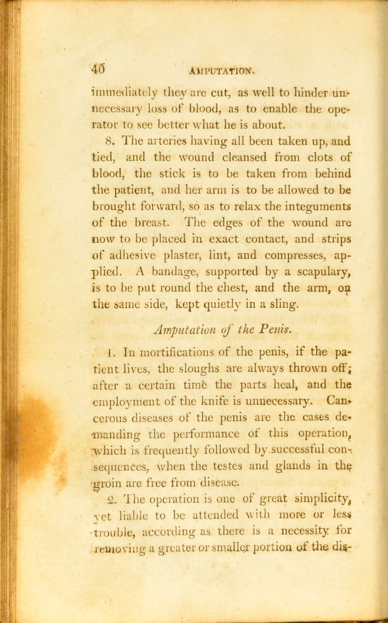 45 I immediately they are cut, as well to hinder un- necessary loss of blood, as to enable the ope- rator to see better what he is about. 8. The arteries having all been taken up, and tied, and the wound cleansed from clots of blood, the stick is to be taken from behind the patient, and her arm is to be allowed to be brought forward, so as to relax the integuments of the breast. The edges of the wound are now to be placed in exact contact, and strips of adhesive plaster, lint, and compresses, ap- plied. A bandage, supported by a scapulary, is to be put round the chest, and the arm, on the same side, kept quietly in a sling. Amputation of the Penis. 1. In mortifications of the penis, if the pa- tient lives, the sloughs are always thrown oft'; after a certain timb the parts heal, and the employment of the knife is unnecessary. Can* cerous diseases of the penis are the cases de- manding the performance ot this operation, •which is frequently followed by.successful con-, sequences, when the testes and glands in the groin arc free from disease. 2. The operation is one of great simplicity, vet liable to be attended with more or less •trouble, according as there is a necessity for removing a greater or smaller portion of the dis-