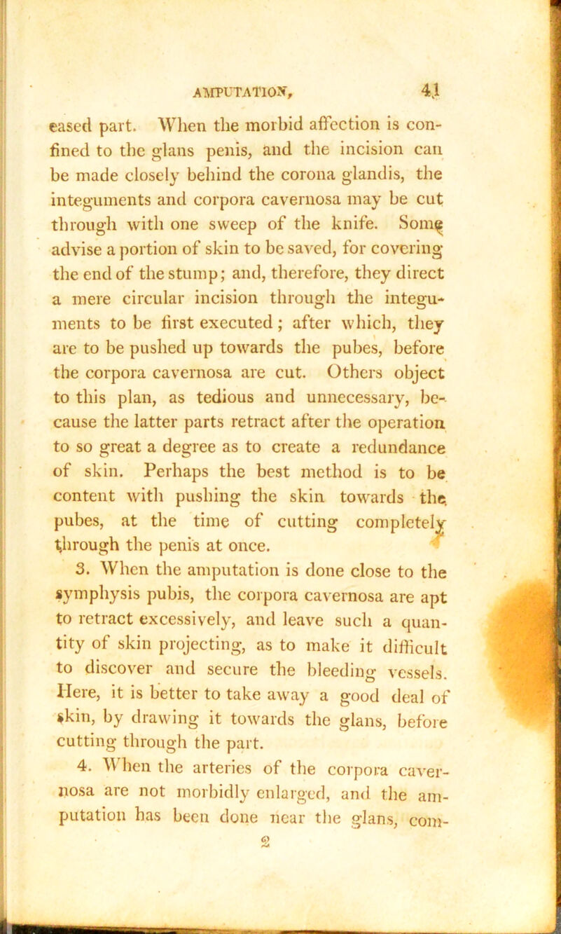 eased part. Wlien the morbid affection is con- fined to the glans penis, and the incision can be made closely behind the corona glandis, the integuments and corpora cavernosa may be cut through with one sweep of the knife. Som^ advise a portion of skin to be saved, for covering the end of the stump; and, therefore, they direct a mere circular incision through the integu- ments to be first executed; after which, they are to be pushed up towards the pubes, before the corpora cavernosa are cut. Others object to this plan, as tedious and unnecessary, be- cause the latter parts retract after the operation to so great a degree as to create a redundance of skin. Perhaps the best method is to be content with pushing the skin towards the pubes, at the time of cutting completely through the penis at once. 3. When the amputation is done close to the symphysis pubis, the corpora cavernosa are apt to retract excessively, and leave such a quan- tity of skin projecting, as to make it difficult to discover and secure the bleeding vessels. Here, it is better to take away a good deal of skin, by drawing it towards the glans, before cutting through the part. 4. \\ hen the arteries of the corpora caver- nosa are not morbidly enlarged, and the am- putation has been done near the glans, com-