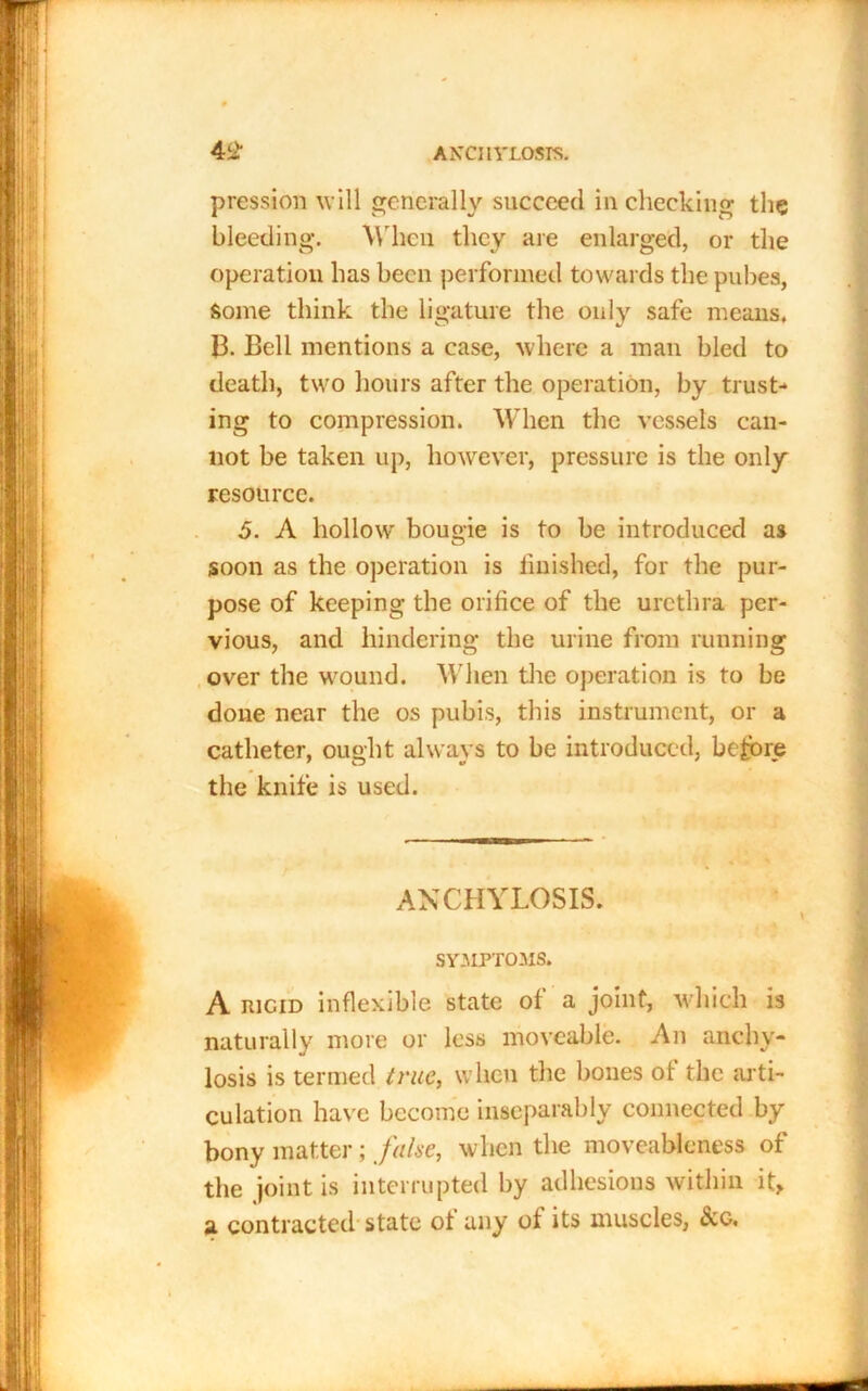 pression will generally succeed in checking the bleeding. When they are enlarged, or the operation has been performed towards the pubes, Some think the ligature the only safe means. 13. Bell mentions a case, where a man bled to death, two hours after the operation, by trust-* ing to compression. When the vessels can- not be taken up, however, pressure is the only resource. 5. A hollow bougie is to be introduced as soon as the operation is finished, for the pur- pose of keeping the orifice of the urethra per- vious, and hindering the urine from running over the wound. When the operation is to be done near the os pubis, this instrument, or a catheter, ought always to be introduced, before the knife is used. ANCHYLOSIS. SYMPTOMS. A rigid inflexible state of a joint, which is naturally more or less moveable. An anchy- losis is termed true, when the bones of the arti- culation have become inseparably connected by bony matter ; false, when the moveableness of the joint is interrupted by adhesions within it> a, contracted state of any of its muscles, See,