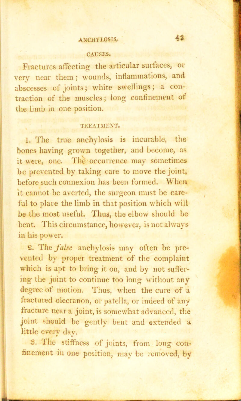 ANCHYLOSIS,. 4$ CAUSES. Fractures affecting the articular surfaces, or very near them; wounds, inflammations, and abscesses of joints; white swellings; a con- traction of the muscles; long confinement of the limb in one position. TREATMENT. % 1. The true anchylosis is incurable, the bones having grown together, and become, as it were, one. The occurrence may sometimes be prevented by taking care to move the joint, before such connexion lias been formed. When i it cannot be averted, the surgeon must be care- ful to place the limb in that position which will be the most useful. Thus, the elbow should be bent. This circumstance, however, is not always in his power. 2. The false anchylosis may often be pre- vented by proper treatment of the complaint which is apt to bring it on, and by not suffer- ing the joint to continue too long without any degree of motion. Thus, when the cure of a fractured olecranon, or patella, or indeed of any fracture near a joint, is somewhat advanced, the joint should be gently bent and extended a little every day. 3. The stiffness of joints, from long con- finement iii one position, may be removed, by