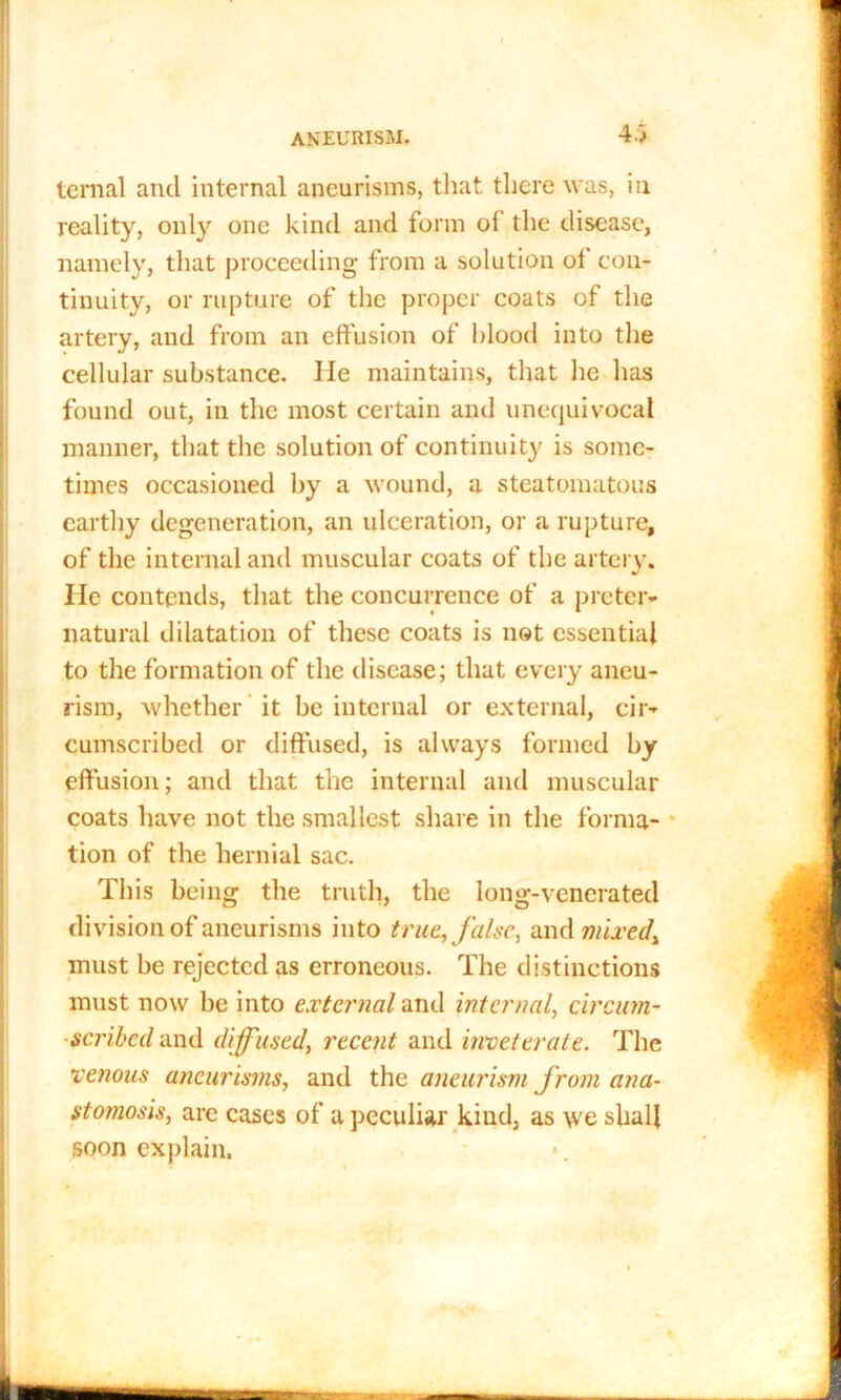 teraal and internal aneurisms, that there was, in reality, only one kind and form of the disease, namely, that proceeding from a solution ol con- tinuity, or rupture of the proper coats of the artery, and from an effusion of blood into the cellular substance. He maintains, that he has found out, in the most certain and unequivocal manner, that the solution of continuity is some- times occasioned by a wound, a steatomatous earthy degeneration, an ulceration, or a rupture, of the internal and muscular coats of the artery. He contends, that the concurrence of a preter- natural dilatation of these coats is not essential to the formation of the disease; that every aneu- rism, whether it be internal or external, cir- cumscribed or diffused, is always formed by effusion; and that the internal and muscular coats have not the smallest share in the forma- tion of the hernial sac. This being the truth, the long-venerated division of aneurisms into true, false, and mixedy must be rejected as erroneous. The distinctions must now be into external and internal, circinn- ■scribcd and diffused, recent and inveterate. The venous aneurisms, and the aneurism from ana- stomosis, are cases of a peculiar kind, as we shall soon explain.