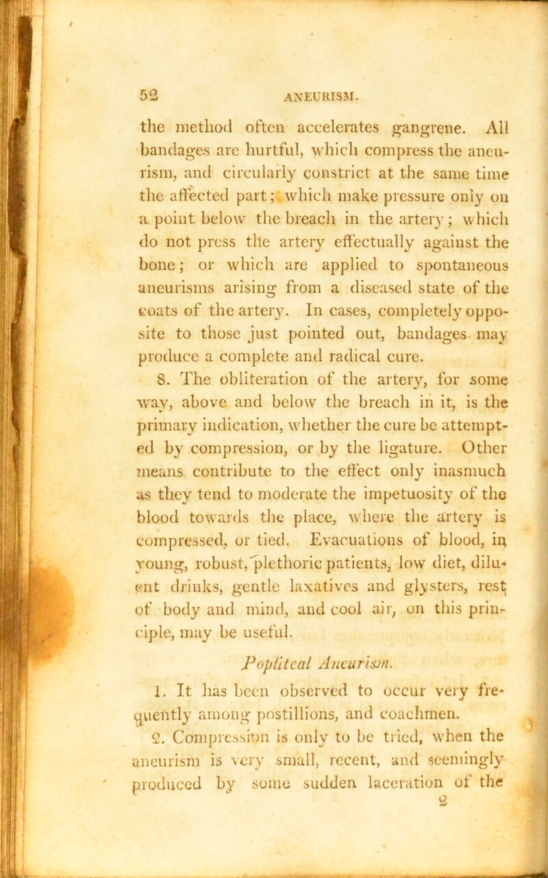 the method often accelerates gangrene. All bandages are hurtful, w hich compress the aneu- rism, and circularly constrict at the same time the affected part; which make pressure only on a point below the breach in the artery; which do not press the artery effectually against the bone; or which are applied to spontaneous aneurisms arising from a diseased state of the coats of the artery. In cases, completely oppo- site to those just pointed out, bandages may produce a complete and radical cure. 8. The obliteration of the artery, for some way, above and below the breach in it, is the primary indication, whether the cure be attempt- ed by compression, or by the ligature. Other means contribute to the effect only inasmuch as they tend to moderate the impetuosity of the blood towards the place, where the artery is compressed, or tied. Evacuations of blood, in young, robust,'plethoric patients, low diet, dilu- ent drinks, gentle laxatives and glysters, rest of body and mind, and cool air, on this prim- ciple, may be useful. Popliteal Aneurism. 1. It lias been observed to occur very fre- quently among postillions, and coachmen. 2. Compression is only to be tried, when the aneurism is very small, recent, and seemingly produced by some sudden laceration of the