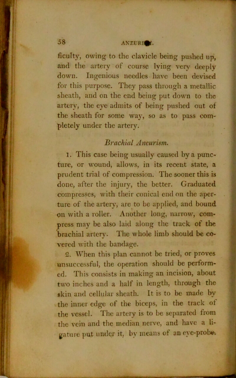 AXEURI^f. ficulty, owing to the clavicle being pushed up, and the artery of course lying very deeply down. Ingenious needles have been devised for this purpose. They pass through a metallic sheath, and on the end being put down to the artery, the eye admits of being pushed out of the sheath for some way, so as to pass com- pletely under the artery. Brachial Aneurism. 1. This case being usually caused by a punc- ture, or wound, allows, in its recent state, a prudent trial of compression. The sooner this is done, after the injury, the better. Graduated compresses, with their conical end on the aper- ture of the artery, are to be applied, and bound on with a roller. Another long, narrow, com- press may be also laid along the track of the brachial artery. The whole limb should be co- vered with the bandage. 2. When this plan cannot be tried, or proves unsuccessful, the operation should be perform- ed. This consists in making an incision, about two inches and a half in length, through the skin and cellular sheath. It is to be made by the inner edge of the biceps, in the track of the vessel. The artery is to be separated from the vein and the median nerve, and have a li- gature put under it, by means of an eye-probe-.