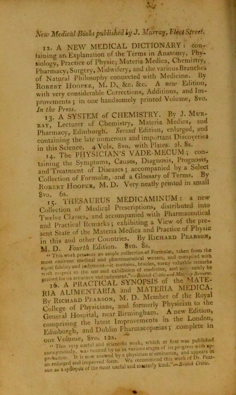 fccw Medical Booh published ly J. Murray, Tied Street. 12. A NEW MEDICAL DICTIONARY : con- taining an Explanation of the Terms in Anatomy, Phy- siology, Practice of Physic, Materia Medica, Chemistry, Pharmacy, Surgery, Midwifery, and the various Branches of Natural Philosophy connected with Medicine. By Robert Hooper, M. D^&c. &c. A new Edition, with very considerable Corrections, Additions, and Im- provements ; in one handsomely printed Volume, 8vo. In the Press. P A SYSTEM of CHEMISTRY. By J. Mur- ray, Lecturer of Chemistry, Materia Medica, and Pharmacy, Edinburgh. Second Edition, enlarged, and containing the late numerous and important Discoveries in this Science. 4Vols. 8vo. with Plates. 2I. 8s. 14. The PHYSICIAN’S VADE-MECUM ; con- taining the Symptoms, Causes, Diagnosis, Prognosis, and Treatment of Diseases; accompanied by a Select Collection of Formulas, >and a Glossary of 1 erms. By Robert Hooper, M. D. Very neatly printed m small 8V°- ^THESAURUS MEDICAMINUM: a new Collection of Medical Prescriptions, distributed into Twelve Classes, and accompanied with Pharmaceutical and Practical Remarks; exhibiting a View of the pre- Sent State of the Materia Medica and Practice of Physic in this and other Countries. By Richard Pearson, *1 D. Fourth Edition. 8vo. 8s. This wo,k presents an ample collection of Formulae, taken from the RIA ALIMENTARIA and MATERIA MEDICA. RvRichard Pearson, M. D. Member of the Royal College of Physicians, and formerly Physician to the Getrefal HospRal, near Birmingham. .Am. tdnro , romnrising the latest Improvements in the London, Edinburgh, and Dublin Pharmacopoeias; .complete in one Volume, 8vo. 12s. which at first was published “ This very useful ^ anonyraously , wa- noticed by us oreminence, and appears tn probation. It -s now avowed by this wcrk of Dr. Pear- and e«e,.y Ota.