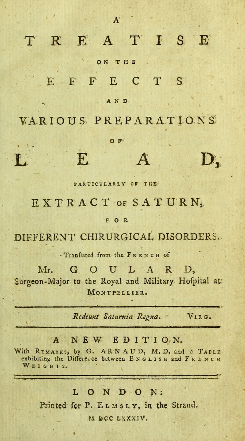 A T K E A T I S E O N T H S EFFECTS ^ AND VARIOUS PREPARATIONS O P L E A D, PARTICULARLY OF THE EXTRACT of SATURN, FOR DIFFERENT CHIRURGICAL DISORDERS* ■ Tranflated from the French of Mr. GOULARD, Surgeon-Major to the Royal and Military Hofpital at Montpellier. Redeunt Satumia Regna. Virg. A NEW EDITION. With REMARKS, by G. ARNAUD, M.D. and a Table exhibiting the Difference between English and French Weights. LONDON: Printed for P. E l m s l y, in the Strand, M DCC LSXXIV,