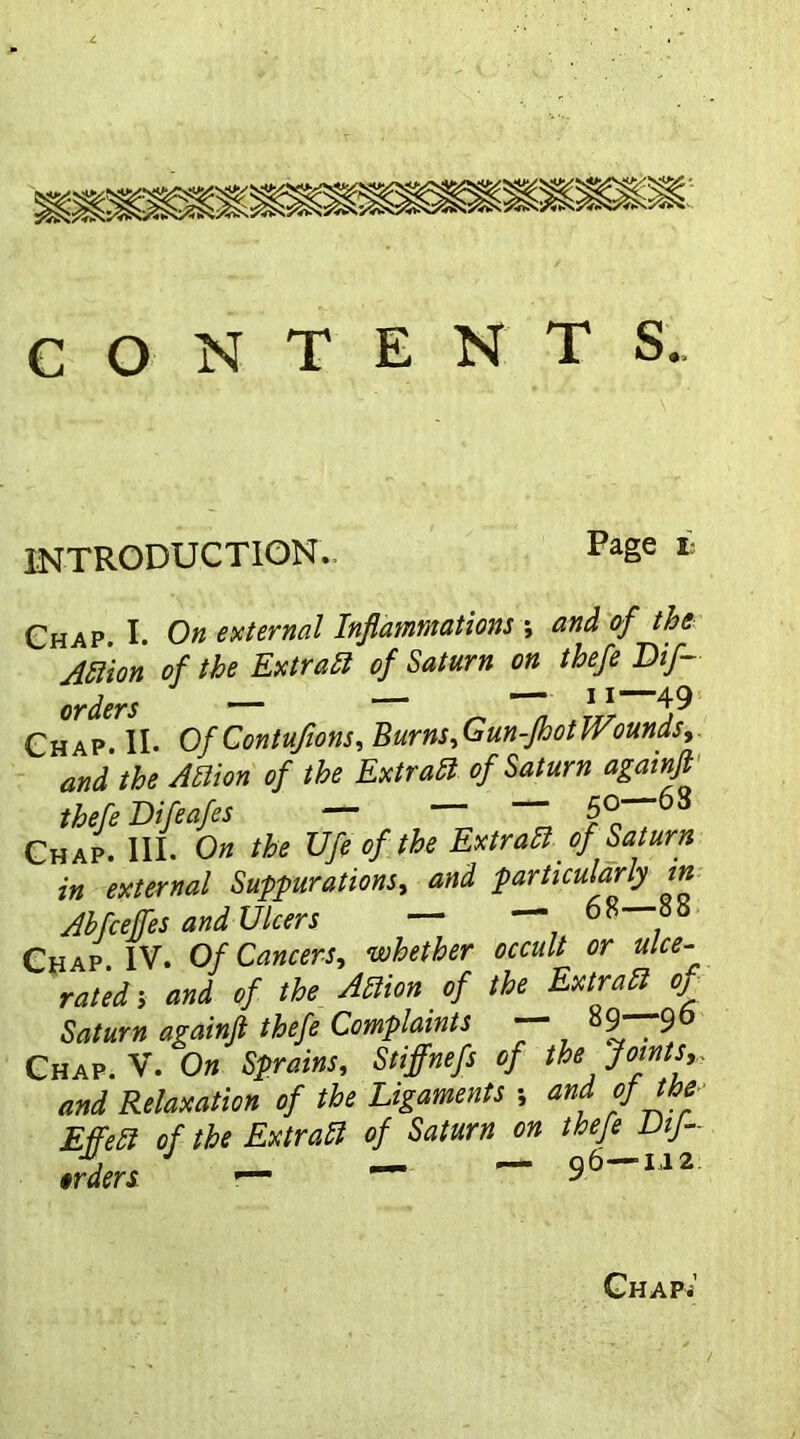 CONTENTS. INTRODUCTION. Page i’ Chap. I. On external Inflammations ; and of the Action of the Extrait of Saturn on thefe Dif- orders — — — 11 49 Chap. II. Of Contufions, Burns,Gun-fhotWounds, and the Allion of the Ex trail of Saturn againfl thefe Difeafes — — — 50—63 Chap. III. On the Ufe of the Extraliof Saturn in external Suppurations, and particularly in Abfcejfes and Ulcers — — 68—88 Chap IV. Of Cancers, whether occult or ulce- rated; and of the Action of the Extract oj Saturn againfl thefe Complaints 9 9 Chap. V. On Sprains, Stiffnefs of the Joints* and Relaxation of the Ligaments •, and of the EffeU of the Ex trail of Saturn on thefe Dtf- erders - ~ ~ 96~112 Chap.’