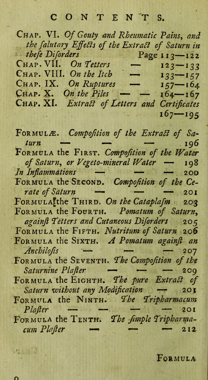 Chap. VI. Of Gouty and Rheumatic Pains, and the falutary Effects of the Extract of Saturn in thefe Diforders Page 113—122 Chap. VII. OnLetters — 123—133 Chap. VIII. On the Itch — 133—157 Chap. IX. On Ruptures — 157—164 Chap. X. On the Piles — — 364—167 Chap. XI. Ex trail of Letters and Certificates 167—195 Formulae. Compofition of the Extrali of Sa- turn — — — 196 Formula the First. Compofition of the Water of Saturn^ or Vegeto-mineral Water — 198 In Inflammations — — — 200 Formula the Second. Compofition of the Ce- rate of Saturn — — — 201 FoRMULA^the Third. On the Cataplafm 203 Formula the Fourth. Pomatum of Saturn, againft Letters and Cutaneous Diforders 205 Formula the Fifth. Nutritum of Saturn 206 Formula the Sixth. A Pomatum againft an Anchilofis — — — 207 Formula the Seventh. Lhe Compofition of the Saturnine Plafter — — — 209 Formula the Eighth. Lhe pure Extratt of Saturn without any Modification —- 201 Formula the Ninth. Lhe Lripharmacum Plafter — — — — 201 Formula the Tenth. Lhs ftmple Lripharma- cum Plafter —• —- —- 212 For MULA- r«