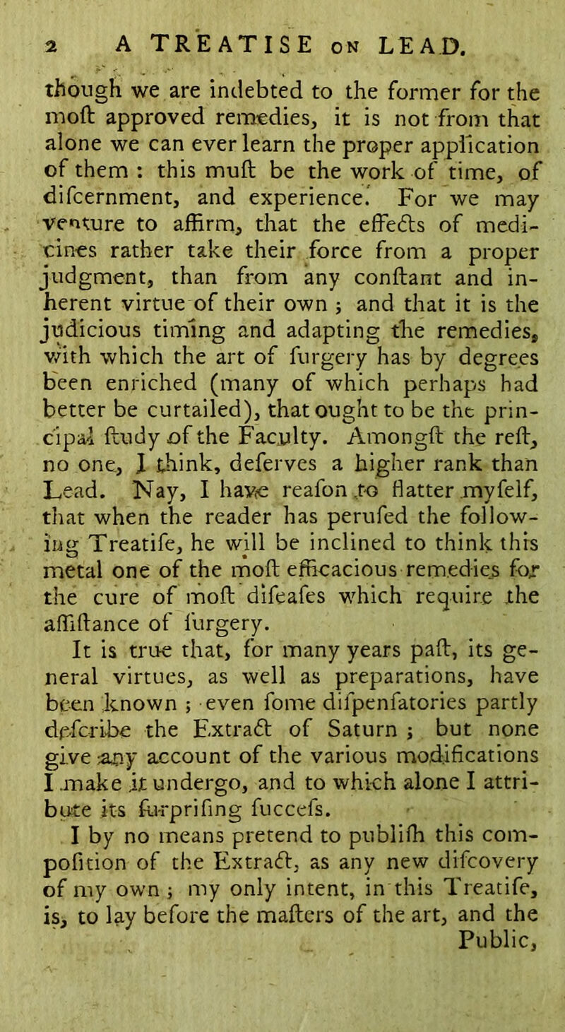 though we are indebted to the former for the moft approved remedies, it is not from that alone we can ever learn the proper application of them : this muft be the work of time, of difcernment, and experience! For we may venture to affirm, that the effedts of medi- cines rather take their force from a proper judgment, than from any conftant and in- herent virtue of their own ; and that it is the judicious timing and adapting the remedies, with which the art of furgery has by degrees been enriched (many of which perhaps had better be curtailed), that ought to be the prin- cipal ftudy of the Faculty. Amongft the reft, no one, I think, deferves a higher rank than Lead. Nay, I have reafon ,to flatter myfeIf, that when the reader has perufed the follow- ing Treatife, he will be inclined to think this metal one of the moft efficacious remedies for the cure of moft difeafes which require the affiftance of furgery. It is true that, for many years paft, its ge- neral virtues, as well as preparations, have been known ; even fome difpenfatories partly de-fcrihe the Extradt of Saturn ; but none give any account of the various modifications I .make it undergo, and to which alone I attri- bute its fu-rprifing fuccefs. I by no means pretend to publifh this com- pofition of the Extradh as any new difcovery of my own; my only intent, in this Treatife, is, to lay before the mafters of the art, and the Public,