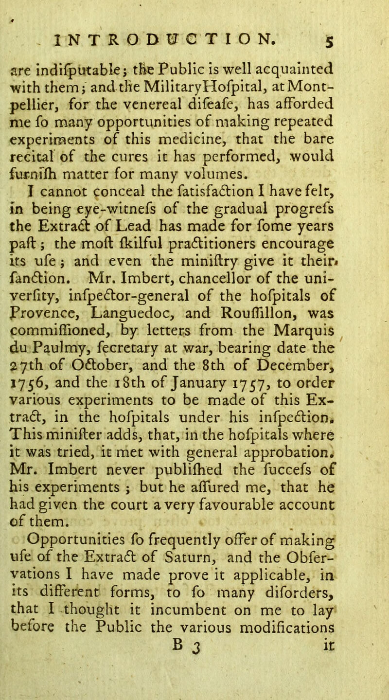 are indifputable; the Public is well acquainted with them} and the MilitaryHofpital, at Mont- pellier, for the venereal difeafe, has afforded me fo many opportunities of making repeated experiments of this medicine, that the bare recital of the cures it has performed, would furnifh matter for many volumes. I cannot conceal the fatisfation I have felt, in being eye-witnefs of the gradual progrefs the Extract of Lead has made for fome years part:; the moft fkilful practitioners encourage its ufe; and even the miniftry give it their* fantion. Mr. Imbert, chancellor of the uni- verfity, infpetor-general of the hofpitals of Provence, Languedoc, and Rouffillon, was commiffioned, by letters from the Marquis du Paulmy, fecretary at war, bearing date the 27th of October, and the 8th of December, 1756, and the 18th of January 1757, to order various experiments to be made of this Ex- tract, in the hofpitals under his infpection. This minifter adds, that, in the hofpitals where it was tried, it met with general approbation. Mr. Imbert never publifhed the fuccefs of his experiments ; but he affured me, that he had given the court a very favourable account of them. Opportunities fo frequently offer of making ufe of the Extract of Saturn, and the Obfer- vations I have made prove it applicable, in its different forms, to fo many diforders, that I thought it incumbent on me to lay before the Public the various modifications B 3 it