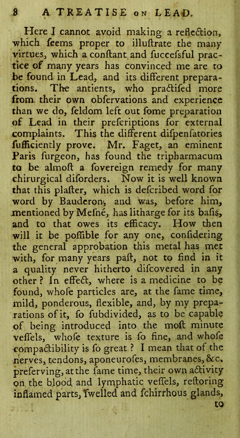 Here I cannot avoid making a reflection* which feems proper to illuftrate the many virtues, which a conftant. and fuccefsful prac- tice of many years has convinced me are to be found in Lead, and its different prepara- tions. The antients, who praCtifed more from, their own obfervations and experience than we do, feldom left out fome preparation of Lead in their prefcriptions for external complaints. This the different difpenfatories fufficiently prove. Mr. Faget, an eminent Paris furgeon, has found the tripharmacum to be almoft a fovereign remedy for many chirurgical diforders. Now it is well known that this plafter, which is defcribed word for word by Bauderon', and was, before him, mentioned by Mefne, has litharge for its bafis, and to that owes its efficacy. How then will it be pofiible for any one, confidering the general approbation this metal has met with, for many years paft, not to find in it a quality never hitherto difcovered in any other ? In effeCt, where is a medicine to be found, whofe particles are, at the fame time, mild, ponderous, flexible, and, by my prepa- rations of it, fo fubdivided, as to be capable of being introduced into the moft minute veffels, whofe texture is fo fine, and whofe compaCtibility is fo great ? I mean that of the nerves, tendons, aponeurofes, membranes,&c„ preferving, at the fame time, their own activity on the blood and lymphatic veffels, reftoring inflamed parts, dwelled and fchirrhous glands.