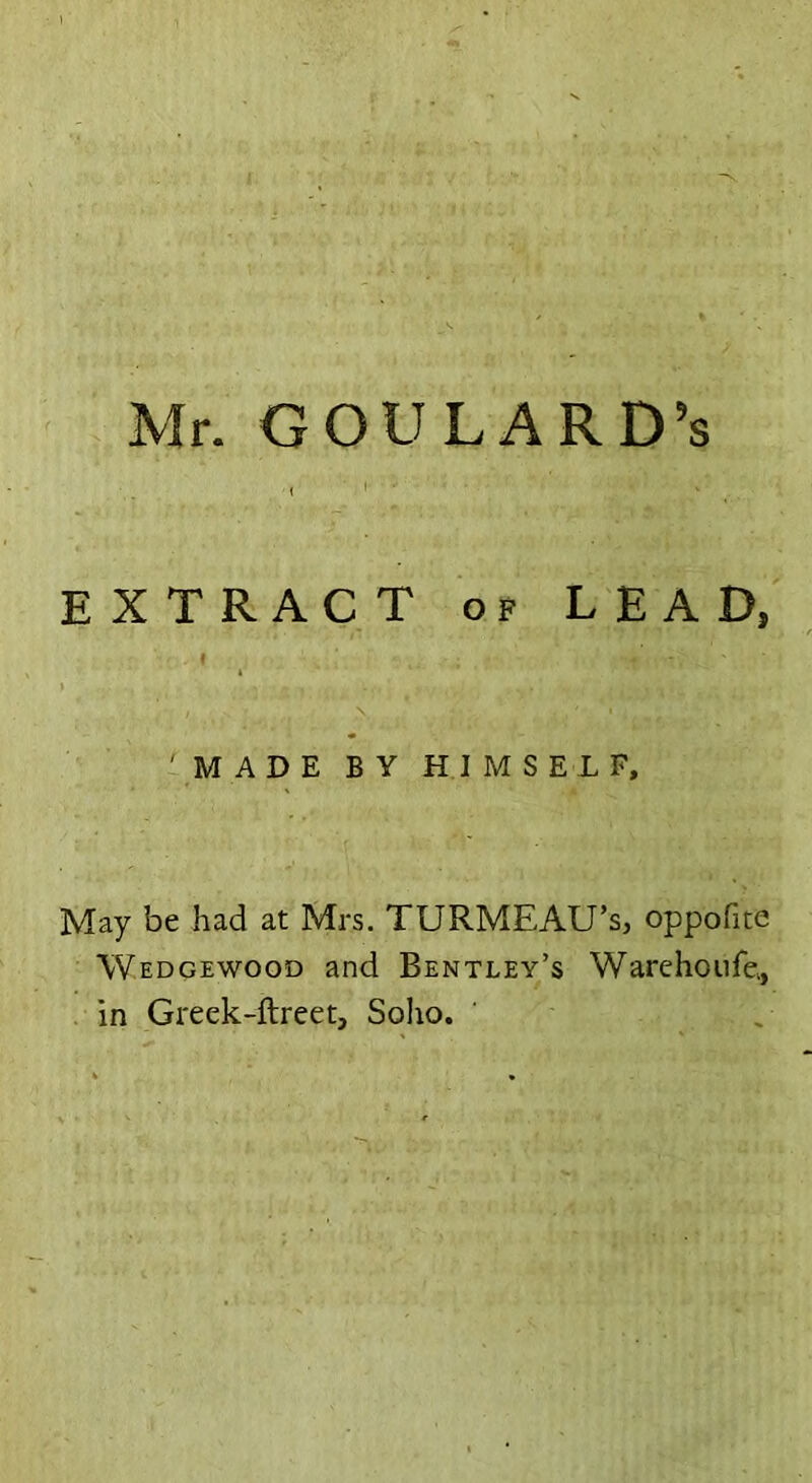 Mr. GOULARD’s EXTRACT of LEAD, MADE BY HIMSELF, May be had at Mrs. TURMEAU’s, oppofite Wedgewood and Bentley’s Warehoufe., in Greek-ftreet, Solio.