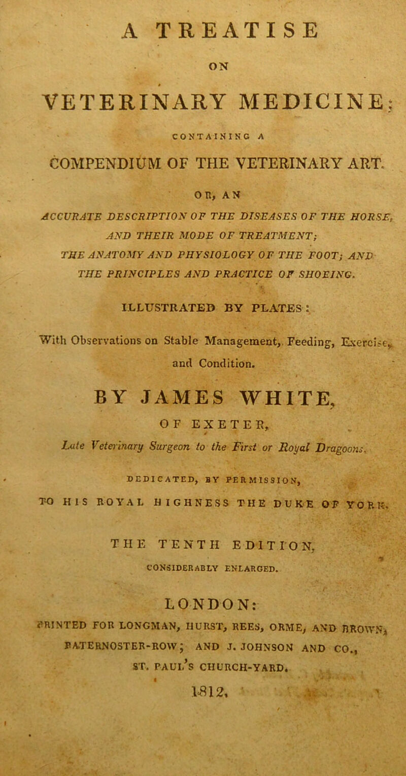 A TREATISE ON VETERINARY MEDICINE; CONTAINING A COMPENDIUM OF THE VETERINARY ART. on, AN ACCURATE DESCRIPTION OF THE DISEASES OF THE HORSE, AND THEIR MODE OF TREATMENT; THE ANATOMY AND PHYSIOLOGY OF THE FOOT; AND THE PRINCIPLES AND PRACTICE OF SHOEING. ILLUSTRATED BY PLATES : With Observations on Stable Management,. Feeding, Exercise, and Condition. • i .• BY JAMES WHITE, OF EXETER, Late Veterinary Surgeon to the First or Royal Dragoons. DEDICATED, BY PERMISSION, TO HIS ROYAL HIGHNESS THE DUKE OF YORK. THE TENTH EDITION, , t9 CONSIDERABLY ENLARGED. LONDON: PRINTED FOR LONGMAN, HURST, REES, ORME, AND BROWN, PATERNOSTER-ROW ; AND J. JOHNSON AND CO., ST. Paul’s church-yard. 1*812, ■