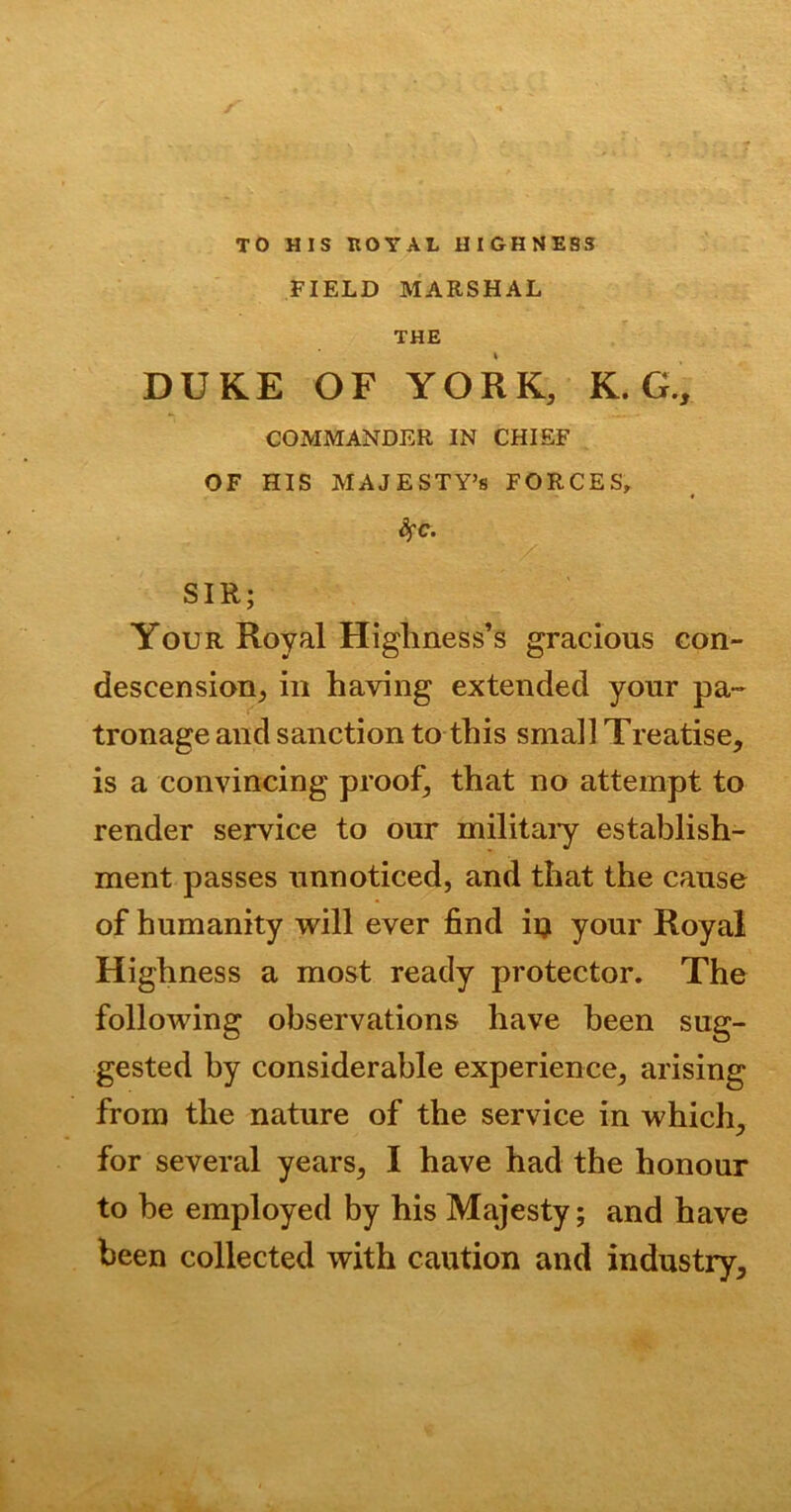 TO HIS ROYAL HIGHNESS FIELD MARSHAL THE DUKE OF YORK, K. G., COMMANDER IN CHIEF OF HIS MAJESTY’S FORCES, SfC. SIR; Your Royal Higliness’s gracious con- descension, in having extended your pa- tronage and sanction to this small Treatise, is a convincing proof, that no attempt to render service to our military establish- ment passes unnoticed, and that the cause of humanity will ever find in your Royal Highness a most ready protector. The following observations have been sug- gested by considerable experience, arising from the nature of the service in which, for several years, I have had the honour to be employed by his Majesty; and have been collected with caution and industry.