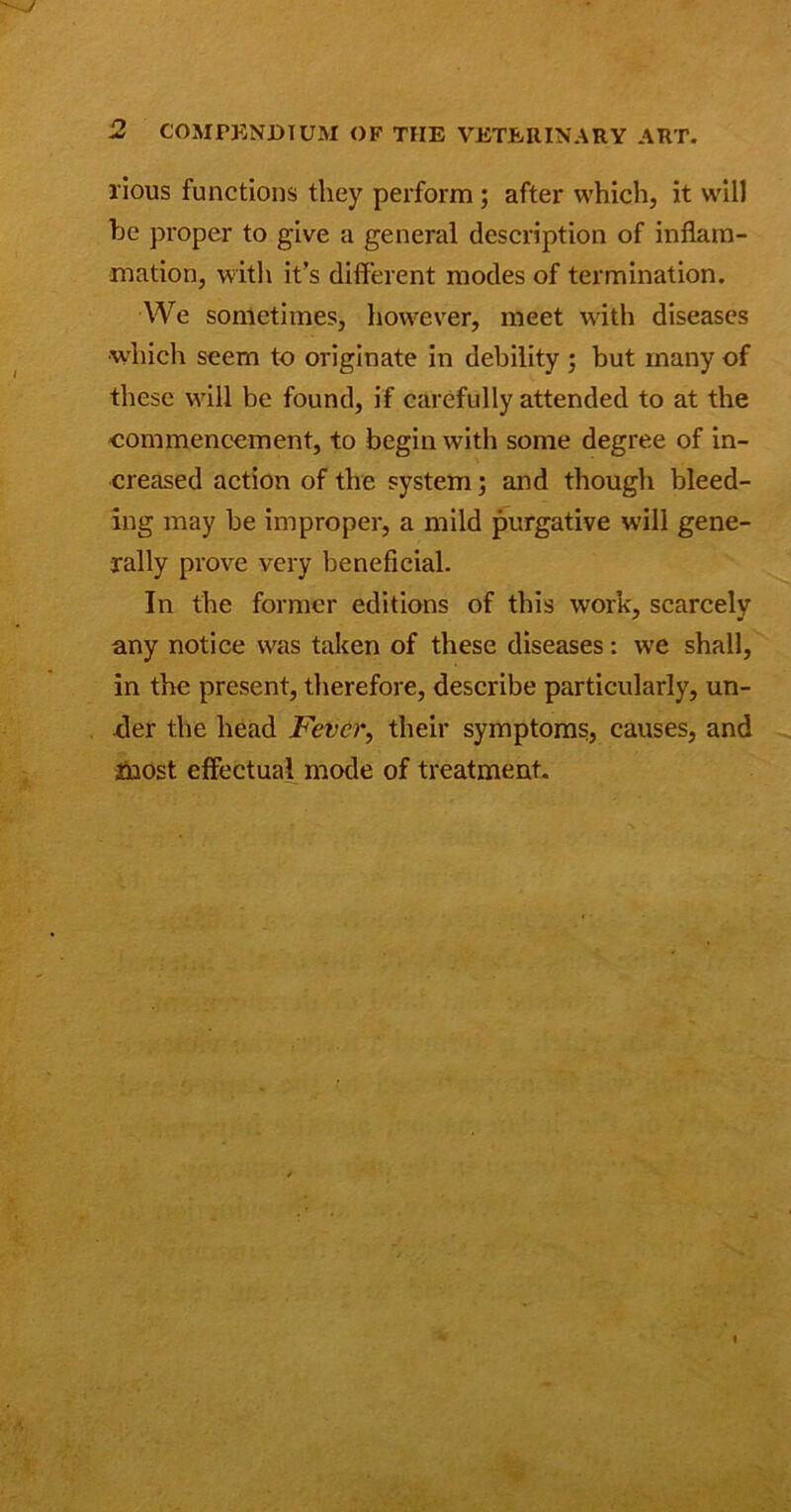 lious functions they perform ; after which, it will he proper to give a general description of inflam- mation, with it’s different modes of termination. We sometimes, however, meet with diseases which seem to originate in debility ; but many of these will be found, if carefully attended to at the commencement, to begin with some degree of in- creased action of the system; and though bleed- ing may be improper, a mild purgative will gene- rally prove very beneficial. In the former editions of this work, scarcely any notice was taken of these diseases: wje shall, in the present, therefore, describe particularly, un- -der the head Fever, their symptoms, causes, and most effectual mode of treatment.