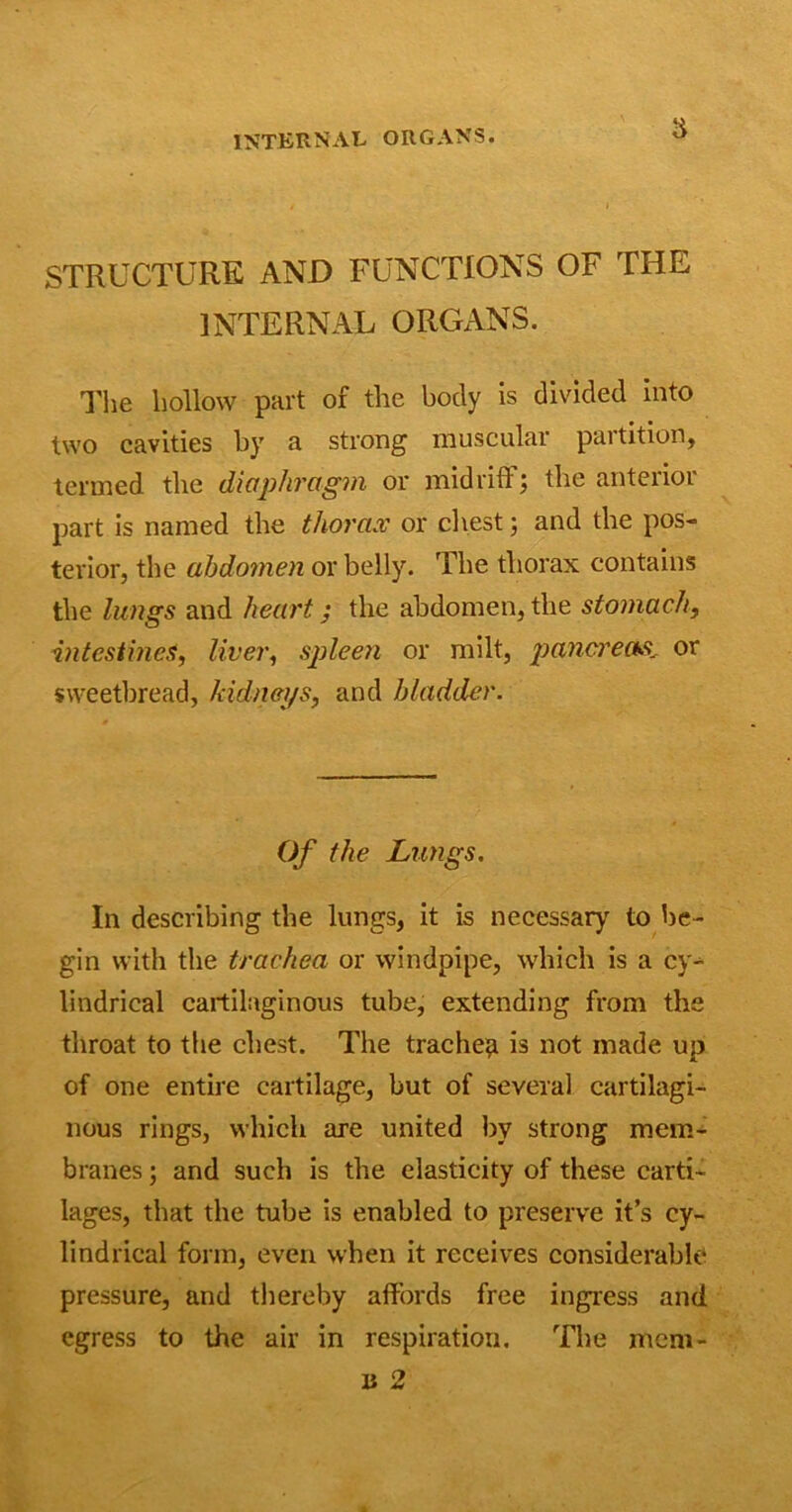 INTERNAL ORGANS. STRUCTURE AND FUNCTIONS OF THE INTERNAL ORGANS. The hollow part of the body is divided into two cavities by a strong muscular partition, termed the diaphragm or midriff; the anterior part is named the thorax or chest; and the pos- terior, the abdomen or belly. The thorax contains the lungs and heart; the abdomen, the stomach, intestines, liver, spleen or milt, pancreas., or sweetbread, kidneys, and bladder. Of the Lungs. In describing the lungs, it is necessary to be- gin with the trachea or windpipe, which is a cy- lindrical cartilaginous tube, extending from the throat to the chest. The trachea is not made up of one entire cartilage, but of several cartilagi- nous rings, which are united by strong mem- branes ; and such is the elasticity of these carti- lages, that the tube is enabled to preserve it’s cy- lindrical form, even when it receives considerable pressure, and thereby affords free ingress and egress to the air in respiration. The mem- ii 2