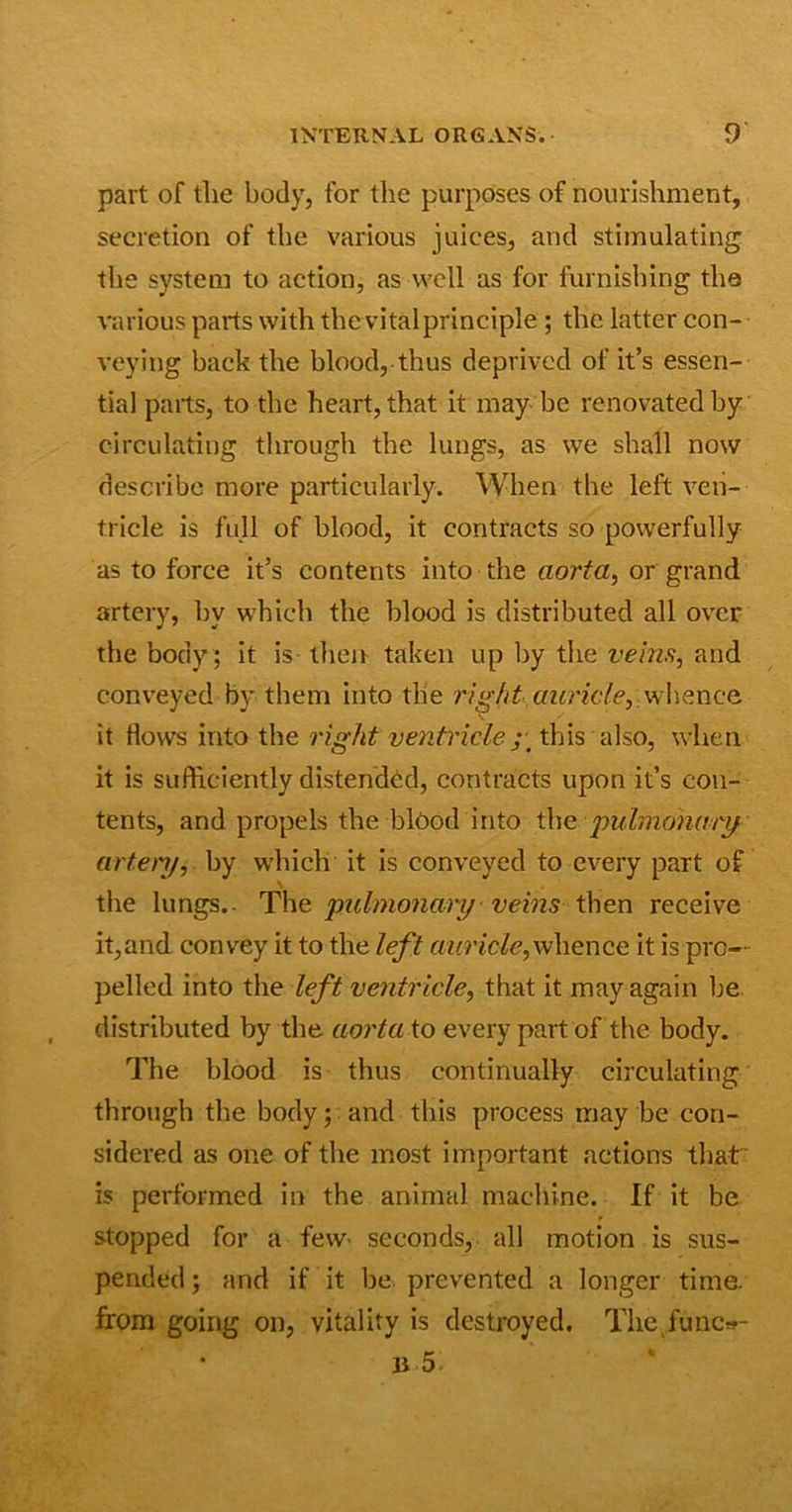 part of the body, for the purposes of nourishment, secretion of the various juices, and stimulating the system to action, as well as for furnishing the various parts with the vital principle ; the latter con- veying back the blood, thus deprived of it’s essen- tial parts, to the heart, that it may be renovated by circulating through the lungs, as we shall now describe more particularly. When the left ven- tricle is full of blood, it contracts so powerfully as to force it’s contents into the aorta, or grand artery, hv which the blood is distributed all over the body ; it is then taken up by the veins, and conveyed by them into the right auricle, whence \ it flows into the right ventricle this also, when it is sufficiently distended, contracts upon it’s con- tents, and propels the blood into the pulmonary artery, by which it is conveyed to every part of \ the lungs.- The pulmonary veins then receive it,and convey it to the left auricle,whence it is pro- pelled into the left ventricle, that it may again be distributed by the aorta to every part of the body. The blood is thus continually circulating through the body; and this process may be con- sidered as one of the most important actions that' is performed in the animal machine. If it be stopped for a few- seconds, all motion is sus- pended ; and if it be prevented a longer time, from going on, vitality is destroyed. The func*- 11 5: