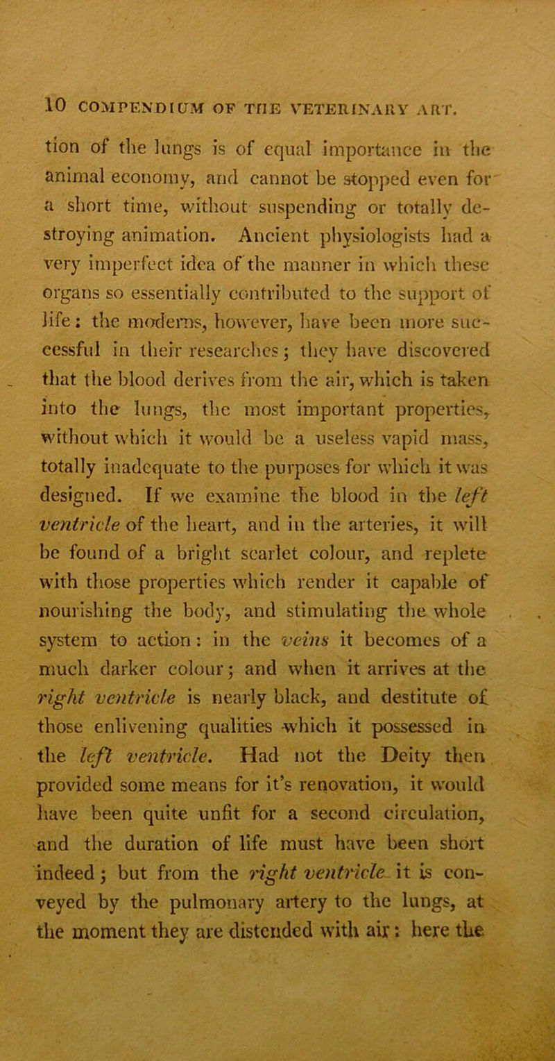 tion of* the lungs is of equal importance in the animal economy, and cannot be stopped even for a short time, without suspending or totally de- stroying animation. Ancient physiologists had a very imperfect idea of the manner in which these organs so essentially contributed to the support of life; the modems, however, have been more suc- cessful in their researches; they have discovered that the blood derives from the air, which is taken into the lungs, the most important properties, without which it would be a useless vapid mass, totally inadequate to the purposes for which it was designed. If we examine the blood in the left ventricle of the heart, and in the arteries, it will be found of a bright scarlet colour, and replete with those properties which render it capable of nourishing the body, and stimulating the whole system to action : in the veins it becomes of a much darker colour; and when it arrives at the right ventricle is nearly black, and destitute of those enlivening qualities which it possessed in the left ventricle. Had not the Deity then provided some means for it’s renovation, it would have been quite unfit for a second circulation, and the duration of life must have been short indeed; but from the right ventricle it is con- veyed by the pulmonary artery to the lungs, at the moment they are distended with air: here the