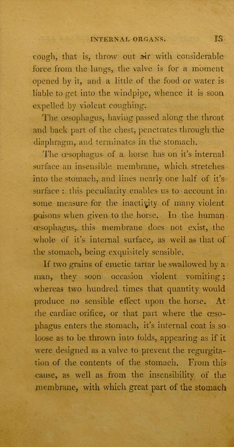 cough, that is, throw out air with considerable force from the lungs, the valve is for a moment opened by it, and a little of the food or water is liable to get into the windpipe, whence it is scon expelled by violent coughing. The oesophagus, having passed along the throat and back part of the chest, penetrates through the diaphragm, and terminates in the stomach. The oesophagus of a horse has on it’s internal surface an insensible membrane, which stretches into the stomach, and lines nearly one half of it’s surface : this peculiarity enables us to account in some measure for the inactivity of many violent poisons when given to the horse. In the human oesophagus,. this membrane does not exist, the whole of it’s internal surface, as well as that of the stomach, being exquisitely sensible. If two grains of emetic tartar be swallowed by a man, they soon occasion violent vomiting; whereas two hundred times that quantity would produce no sensible effect upon the horse. At the cardiac orifice, or that part where the oeso- phagus enters the stomach, it’s internal coat is so loose as to be thrown into folds, appearing as if it were designed as a valve to prevent the regurgita- tion of the contents of the stomach. From this cause, as well as from the insensibility of the membrane, with which great part of the stomach