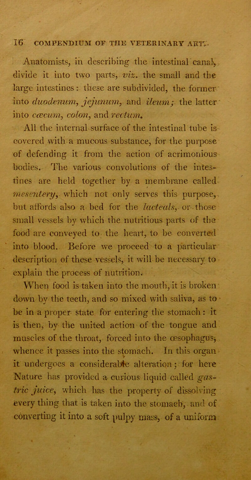 Anatomists, in describing the intestinal canal, divide it into two parts, viz. the small and the large intestines: these are subdivided, the former into duodenum, jejunum, and ileum; the latter into ccecum, colon, and rectum. All the internal surface of the intestinal tube is covered with a mucous substance, for the purpose of defending it from the action of acrimonious bodies. The various convolutions of the intes- tines are held together by a membrane called mesentery, which not only serves this purpose, but alfords also a bed for the Icicteals, or-those small vessels by which the nutritious parts of the food are conveyed to the heart, to be converted into blood. Before we proceed to a particular description of these vessels, it will be necessary to explain the process of nutrition. When food is taken into the mouth, it is broken down by the teeth, and so mixed with saliva, as to be in a proper state for entering the stomach : it is then, by the united action of the tongue and muscles of the throat, forced into the oesophagus, whence it passes into the stomach. In this organ it undergoes a considerable alteration; for here Nature has provided a curious liquid called gas- tric juice, which has the property of dissolving every thing that is taken into the stomach, and of converting it into a soft pulpy mass, of a uniform