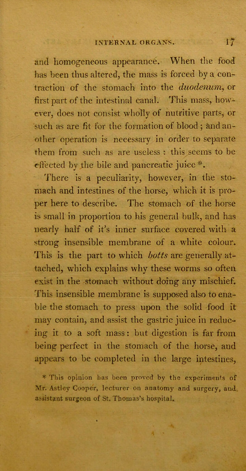 and homogeneous appearance. When the food has been thus altered, the mass is forced by a con- traction of the stomach into the duodenum, or first part of the intestinal canal. This mass, how- ever, does not consist wholly of nutritive parts* or such as are fit for the formation of blood ; and an- other operation is necessary in order to separate them from such as are useless : this seems to be effected by the bile and pancreatic juice*. There is a peculiarity, however, in the sto- mach and intestines of the horse, which it is pro- per here to describe. The stomach of the horse is small in proportion to his general bulk, and has nearly half of it’s inner surface covered with a strong insensible membrane of a white colour. This is the part to which baits are generally at- tached, which explains why these worms so often exist in the stomach without doing any mischief. This insensible membrane is supposed also to ena- ble the stomach to press upon the solid food it may contain, and assist the gastric juice in reduc- ing it to a soft mass: but digestion is far from being perfect in the stomach of the horse, and appears to be completed in the large intestines, * This opinion has been proved by the experiments of Mr. Astley Cooper, lecturer on anatomy and surgery, and assistant surgeon of St. Thomas’s hospital.