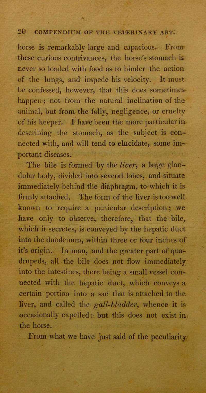 0 horse is remarkably large and capacious. From these curious contrivances, the horse’s stomach is never so loaded with food as to hinder the action of the lungs, and impede his velocity. It must be confessed, however, that this does sometimes happen; not from the natural inclination of the animal, but from the folly, negligence, or cruelty of his keeper. I have been the more particular in describing the stomach, as the subject is con- nected with, and will tend to elucidate, some im- portant diseases. The bile is formed by the liver, a large glan- dular body, divided into several lobes, and situate immediately behind the diaphragm, to which it is firmly attached. The form of the liver is too well known to require a particular description; we have only to observe, therefore, that the bile, which it secretes, is conveyed by the hepatic duct into the duodenum, within three or four inches of it's origin. In man, and the greater part of qua- drupeds, all the bile does not flow immediately into the intestines, there being a small vessel con- nected with the hepatic duct, which conveys a certain portion into a sac that is attached to the liver, and called the gall-bladder, whence it is occasionally expelled: but this does not exist in the horse. From what wre have just said of the peculiarity