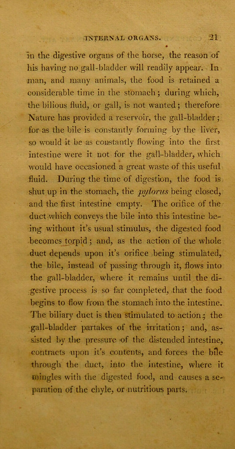iii the digestive organs of the horse, the reason of his having no gall-bladder will readily appear. In man, and many animals, the food is retained a considerable time in the stomach; during which, the bilious fluid, or gall, is not wanted; therefore Nature has provided a reservoir, the gall-bladder; for as the bile is constantly forming by the liver, so would it be as constantly flowing into the first intestine were it not for the gall-bladder, which would have occasioned a great waste of this useful fluid. During the time of digestion, the food is shut up in the stomach, the pylorus being closed, and the first intestine empty. The orifice of the duct which conveys the bile into this intestine be- ing without it’s usual stimulus, the digested food becomes torpid; and, as the action of the whole duct depends upon it’s orifice being stimulated, the bile, instead of passing through it, flows into the gall-bladder, where it remains until the di- gestive process is so far completed, that the food begins to flow from the stomach into the intestine. The biliary duct is then stimulated to action; the gall-bladder partakes of the irritation; and, as- sisted by the pressure of the distended intestine, contracts upon it’s contents, and forces the bfle through the duct, into the intestine, where it mingles with the digested food, and causes a se- paration of the chyle, or nutritious parts.