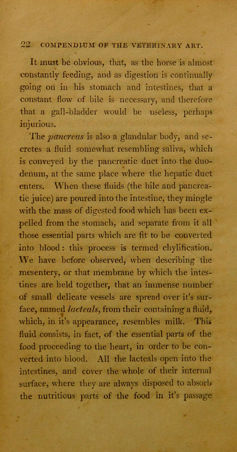 It must be obvious, that, as the horse is almost constantly feeding, and as digestion is continually going on in his stomach and intestines, that a constant flow of bile is necessary, and therefore that a gall-bladder would be useless, perhaps injurious. The pancreas is also a glandular body, and se- cretes a fluid somewhat resembling saliva, which is conveyed by the pancreatic duct into the duo- denum, at the same place where the hepatic duct enters. When these fluids (the bile and pancrea- tic juice) are poured into the intestine, they mingle with the mass of digested food which has been ex- pelled from the stomach, and separate from it all those essential parts which are fit to be converted into blood: this process is termed chylification. We have before observed, when describing the mesentery, or that membrane by which the intes- tines are held together, that an immense number of small delicate vessels are spread over it’s sur- face, named lacteals, from their containing a fluid, which, in it’s appearance, resembles milk. This fluid consists, in fact, of the essential parts of the food proceeding to the heart, in order to be con- verted into blood. All the lacteals open into the intestines, and cover the whole of their internal surface, where they are always disposed to absorb the nutritious parts of the food in it’s passage