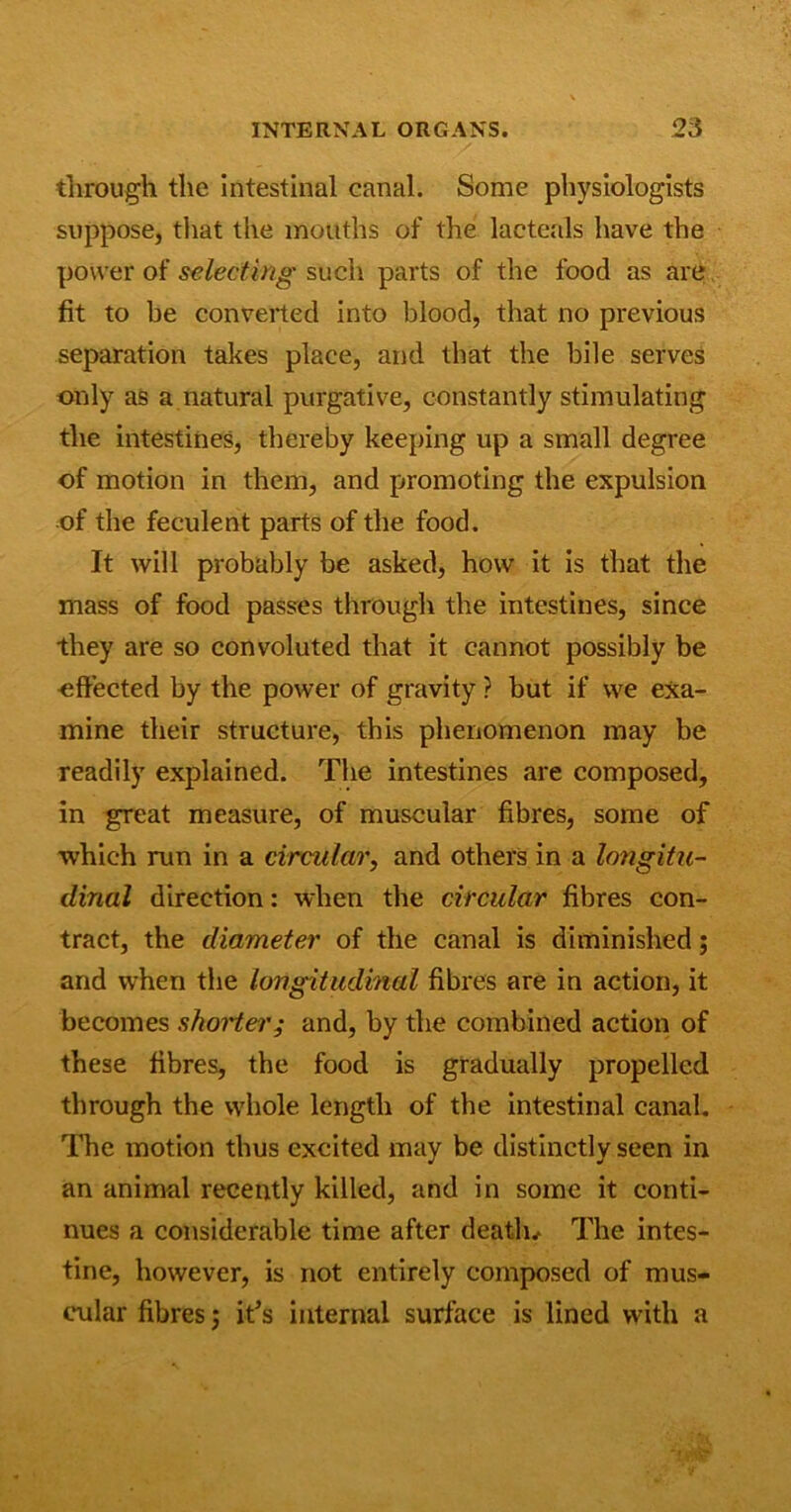 through the Intestinal canal. Some physiologists suppose, that the mouths of the lacteals have the power of selecting such parts of the food as are fit to be converted into blood, that no previous separation takes place, and that the bile serves only as a natural purgative, constantly stimulating the intestines, thereby keeping up a small degree of motion in them, and promoting the expulsion of the feculent parts of the food. It will probably be asked, how it is that the mass of food passes through the intestines, since they are so convoluted that it cannot possibly be ■effected by the power of gravity ? but if we exa- mine their structure, this phenomenon may be readily explained. The intestines are composed, in great measure, of muscular fibres, some of which run in a circular, and others in a longitu- dinal direction: when the circular fibres con- tract, the diameter of the canal is diminished; and when the longitudinal fibres are in action, it becomes shorter; and, by the combined action of these fibres, the food is gradually propelled through the whole length of the intestinal canal. The motion thus excited may be distinctly seen in an animal recently killed, and in some it conti- nues a considerable time after death* The intes- tine, however, is not entirely composed of mus- cular fibres; it’s internal surface is lined with a