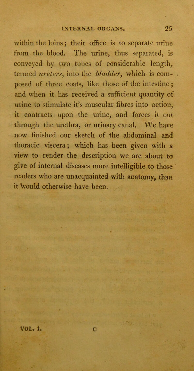 within the loins; their office is to separate urine from the blood. The urine, thus separated, is conveyed by two tubes of considerable length, termed ureters, into the bladder, which is com- . posed of three coats, like those of the intestine; and when it has received a sufficient quantity of urine to stimulate it’s muscular fibres into action, it contracts upon the urine, and forces it out through the urethra, or urinary canal. We have now finished our sketch of the abdominal and thoracic viscera; which has been given with a view to render the description we are about to give of internal diseases more intelligible to those readers who are unacquainted with anatomy, than it would otherwise have been.