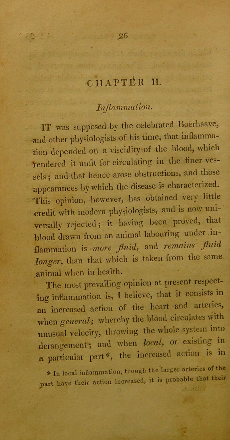 CHAPTER II. Inflammation. IT was supposed by the celebrated Boerhaave, and other physiologists of his time, that inflamma- tion depended on a viscidity of the blood, which rendered it unfit for circulating in the finer ves- sels ; and that hence arose obstructions, and those appearances by which the disease is characterized. This opinion, however, has obtained very little credit with modern physiologists, and is now uni- versally rejected; it having been proved, that blood drawn from an animal labouring under in- flammation is more fluid, and remains fluid longer, than that which is taken from the same animal when in health. The most prevailing opinion at present respect- ing inflammation is, I believe, that it consists in an increased action of the heart and aiteiies, when general; whereby the blood circulates with unusual velocity, throwing the whole system into derangement; and when local, or existing in a particular part*, the increased action is in * In local inflammation, though the larger arteries of the part have their action increased, it is probable that their