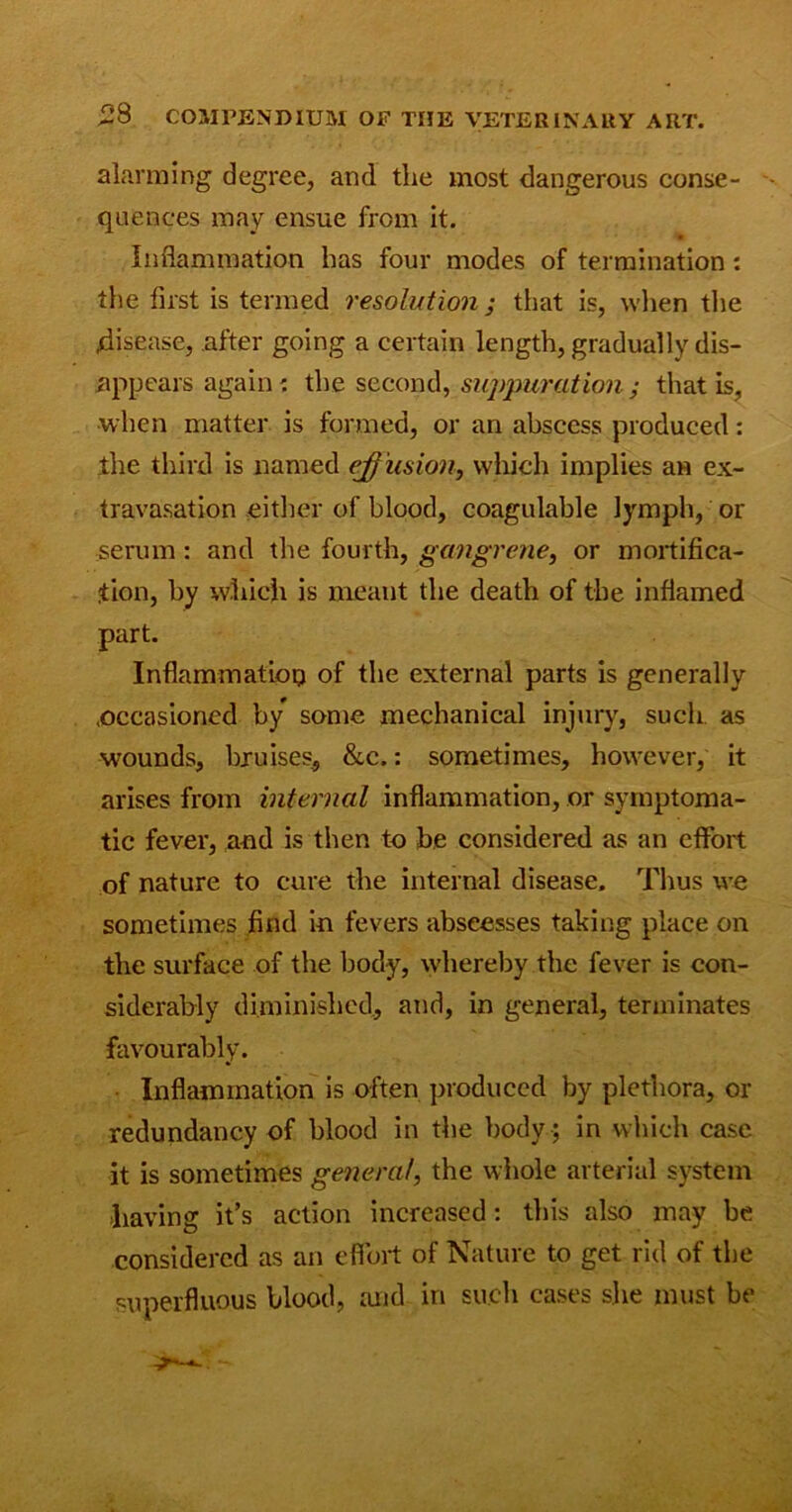 alarming degree, and the most dangerous conse- - quences may ensue from it. Inflammation has four modes of termination: the first is termed resolution ; that is, when the disease, after going a certain length, gradually dis- appears again: the second, suppuration ; that is, when matter is formed, or an abscess produced: the third is named effusion, which implies an ex- travasation either of blood, coagulable lymph, or serum : and the fourth, gangrene, or mortifica- tion, by which is meant the death of the inflamed part. Inflammation of the external parts is generally ^occasioned by some mechanical injury, such as wounds, bruises, &c.: sometimes, however, it arises from internal inflammation, or symptoma- tic fever, and is then to be considered as an effort of nature to cure the internal disease. Thus we sometimes find in fevers abseesses taking place on the surface of the body, whereby the fever is con- siderably diminished, and, in general, terminates favourably. Inflammation is often produced by plethora, or redundancy of blood in the body ; in which case it is sometimes general, the whole arterial system having it’s action increased: this also may be considered as an effort of Nature to get rid of the superfluous blood, and in such cases she must be
