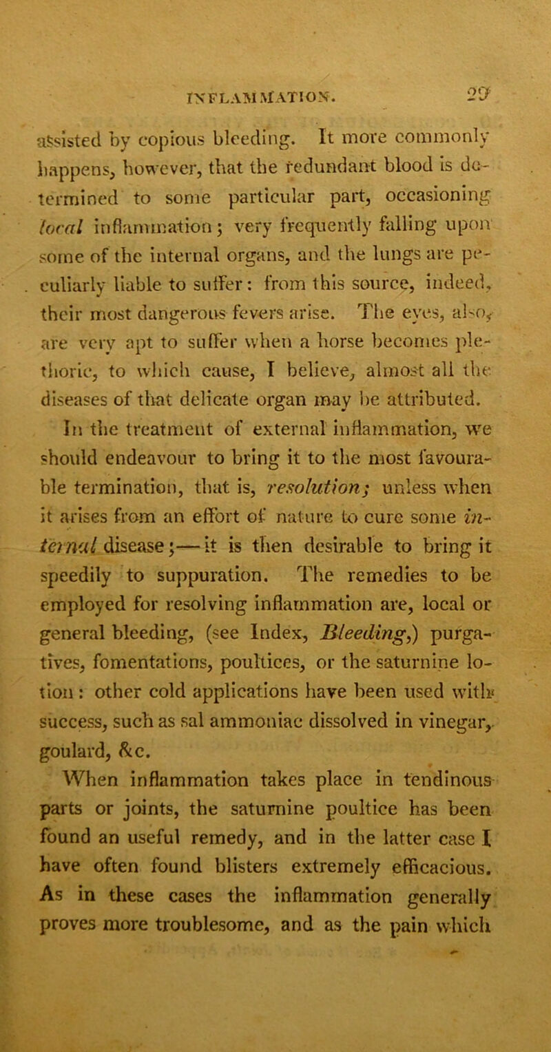 90 assisted by copious bleeding. It more commonly happens, however, that the redundant blood is de- termined to some particular part, occasioning local inflammation; very frequently falling upon some of the internal organs, and the lungs are pe- culiarly liable to suffer: from this source, indeed, their most dangerous fevers arise. The eyes, also, are very apt to suffer when a horse becomes ple- thoric, to which cause, I believe, almost all the diseases of that delicate organ may lie attributed. In the treatment of external inflammation, we should endeavour to bring it to the most favoura- ble termination, that is, resolution; unless when it arises from an effort of nature to cure some in- ternal disease;—it is then desirable to bring it speedily to suppuration. The remedies to be employed for resolving inflammation are, local or general bleeding, (see Index, Bleeding,) purga- tives, fomentations, poultices, or the saturnine lo- tion : other cold applications have been used with success, such as sal ammoniac dissolved in vinegar, goulard, be. When inflammation takes place in tendinous parts or joints, the saturnine poultice has been found an useful remedy, and in the latter case I have often found blisters extremely efficacious. As in these cases the inflammation generally proves more troublesome, and as the pain which