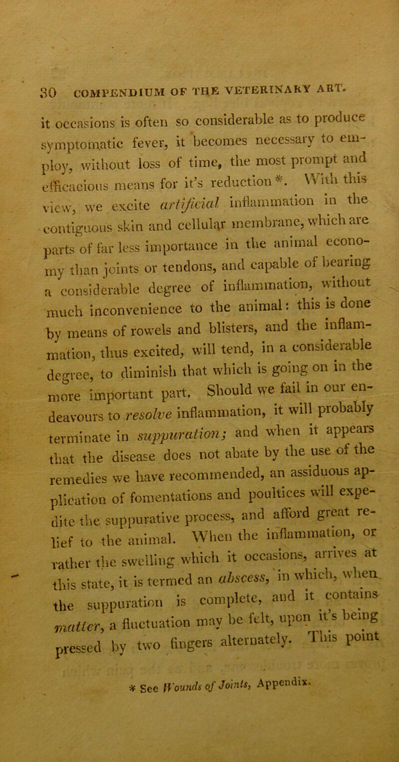 it occasions is often so considerable as to produce symptomatic fever, it becomes necessary to em- ploy, without loss of time, the most prompt and efficacious means for it’s reduction*. Witli this view, we excite artificial inflammation in the contiguous skin and cellular membrane, winch are parts of far less importance in the animal econo- my than joints or tendons, and capable ol bearing a considerable degree of inflammation, without much inconvenience to the animal: this is done by means of rowels and blisters, and the inflam- mation, thus excited, will tend, in a considerable degree, to diminish that which is going on in the more important part. Should we fail in our en- deavours to resolve inflammation, it will probably terminate in suppuration; and when it appears that the disease does not abate by the use of the remedies we have recommended, an assiduous ap- plication of fomentations and poultices will expe- dite the suppurative process, and afford great re- lief to the animal. When the inflammation, or rather the swelling which it occasions, arrives at this state, it is termed an abscess, in which, when the suppuration is complete, and it contains matter, a fluctuation may be felt, upon it’s being pressed by two fingers alternately. 1 ms point * See Wounds of Joints, Appendix.