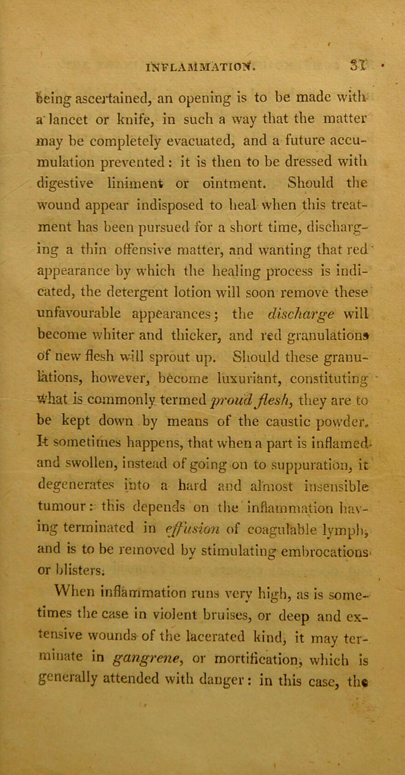 being ascertained, an opening is to be made with a lancet or knife, in such a way that the matter may he completely evacuated, and a future accu- mulation prevented : it is then to be dressed with digestive liniment or ointment. Should the wound appear indisposed to heal when this treat- ment has been pursued for a short time, discharg- ing a thin offensive matter, and wanting that red' appearance by which the healing process is indi- cated, the detergent lotion will soon remove these unfavourable appearances; the discharge will become whiter and thicker, and red granulations of new flesh will sprout up. Should these granu- lations, however, become luxuriant, constituting - what is commonly termed proud, flesh, they are to be kept down by means of the caustic powder. It sometimes happens, that when a part is inflamed- and swollen, instead of going on to suppuration, it degenerates into a hard and almost insensible tumour: this depends on the inflammation hav- ing terminated in effusion of coagulable lymph* and is to be removed by stimulating embrocations* or blisters; When inflammation runs very high, as is some- times the case in violent bruises, or deep and ex- tensive wounds of the lacerated kind, it may ter- minate in gangrene, or mortification, which is generally attended with danger: in this case, the