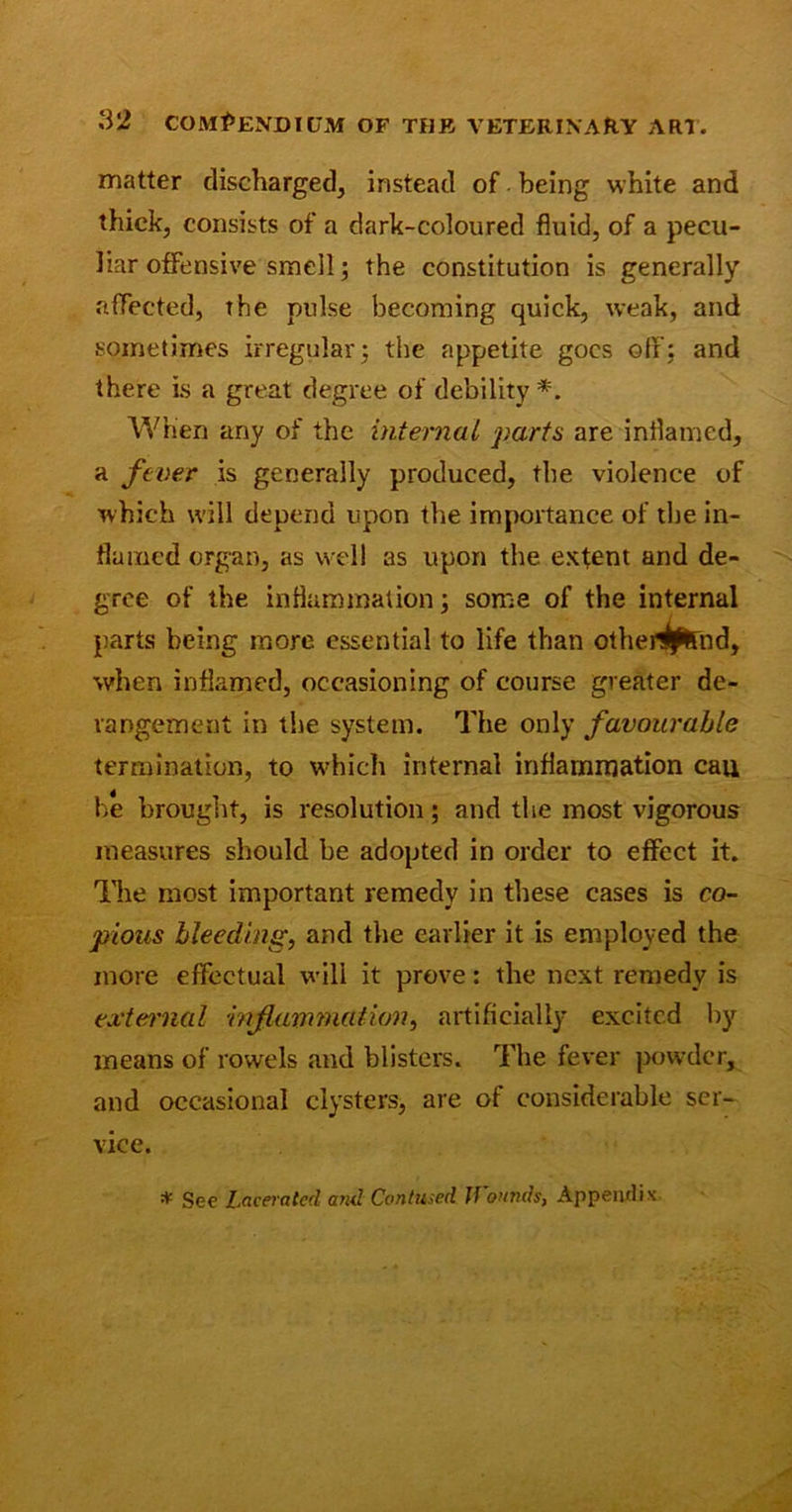 matter discharged, instead of being white and thick, consists of a dark-coloured fluid, of a pecu- liar offensive smell; the constitution is generally affected, the pulse becoming quick, weak, and sometimes irregular; the appetite goes off; and there is a great degree of debility*. When any of the internal parts are inflamed, a fever is generally produced, the violence of which will depend upon the importance of the in- flamed organ, as well as upon the extent and de- gree of the inflammation; some of the internal parts being more essential to life than otheHprnd, when inflamed, occasioning of course greater de- rangement in the system. The only favourable termination, to which internal inflammation cau he brought, is resolution; and the most vigorous measures should be adopted in order to effect it. The most important remedy in these cases is co- pious bleeding, and the earlier it is employed the more effectual will it prove: the next remedy is external inflammation, artificially excited by means of rowels and blisters. The fever powder, and occasional clysters, are of considerable ser- vice. * See Lacerated and Contused Wounds, Appendix