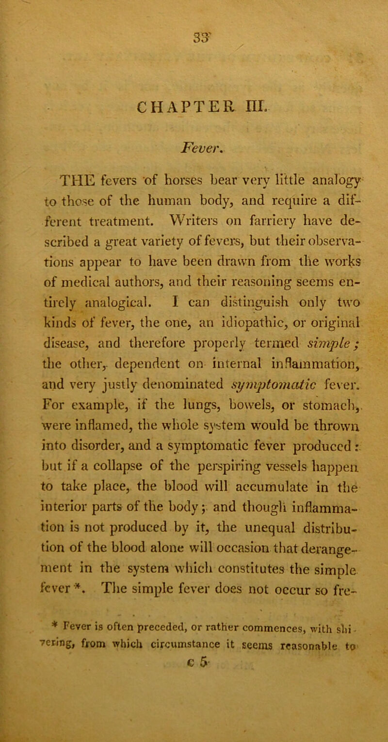 33- CHAPTER nr. Fever. THE fevers of horses bear very little analogy to those of the human body, and require a dif- ferent treatment. Writers on farriery have de- scribed a great variety of fever’s, but their observa- tions appear to have been drawn from the works of medical authors, and their reasoning seems en- tirely analogical. I can distinguish only two kinds of fever, the one, an idiopathic, or original disease, and therefore properly termed simple; the other, dependent on internal inflammation, and very justly denominated symptomatic fever. For example, if the lungs, bowels, or stomach,, were inflamed, the whole system would be thrown into disorder, and a symptomatic fever produced : but if a collapse of the perspiring vessels happen to take place, the blood will accumulate in the interior parts of the body; and though inflamma- tion is not produced by it, the unequal distribu- tion of the blood alone will occasion that derange- ment in the system which constitutes the simple fever*. The simple fever does not occur so fre- * Fever is often preceded, or rather commences, with s'hi vering, from which circumstance it seems reasonable to