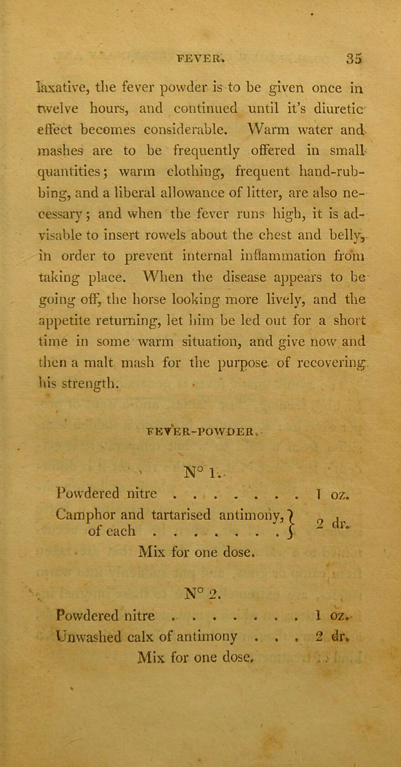 laxative, the fever powder is to be given once in twelve hours, and continued until it’s diuretic effect becomes considerable. Warm water and mashes are to be frequently offered in small quantities ; warm clothing, frequent hand-rub- bing, and a liberal allowance of litter, are also ne- cessary ; and when the fever runs high, it is ad- visable to insert rowels about the chest and belly, in order to prevent internal inflammation from taking place. When the disease appears to be going off, the horse looking more lively, and the appetite returning, let him be led out for a short time in some warm situation, and give now, and then a malt mash for the purpose of recovering his strength. FEVER-POWDER, N° 1. Powdered nitre Camphor and tartarised antimony, of each Mix for one dose. 1 oz. 2 dr. N° 2. V.. Powdered nitre 1 oz.- Unwashed calx of antimony ... 2 dr. Mix for one dose.