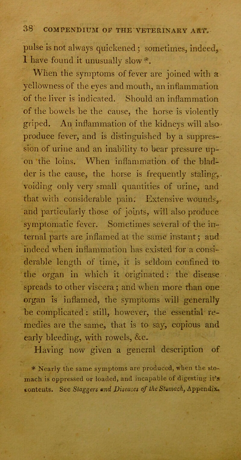 pulse is not always quickened; sometimes, indeed, I have found it unusually slow *. When the symptoms of fever are joined with a yellowness of the eyes and mouth, an inflammation of the liver is indicated. Should an inflammation of the bowels be the cause, the horse is violently griped. An inflammation of the kidneys will also- produce fever, and is distinguished by a suppres- sion of urine and an inability to bear pressure up- on the loins. When inflammation of the blad- der is the cause, the horse is frequently staling-,, voiding only very small quantities of urine, and that with considerable pain. Extensive wounds, and particularly those of joints, will also produce symptomatic fever. Sometimes several of the in- ternal parts are inflamed at the same instant; aud indeed when inflammation has existed for a consi- derable length of time, it is seldom confined to the organ in which it originated: the disease spreads to other viscera; and when more than one organ is inflamed, the symptoms will generally be complicated: still, however, the essential re- medies are the same, that is to say, copious and early bleeding, with rowels, &c. Having now given a general description of * Nearly the same symptoms are produced, when the sto- mach is oppressed or loaded, and incapable of digesting it’s contents. See Staggers and Diseases of the Stomach, Appendix.