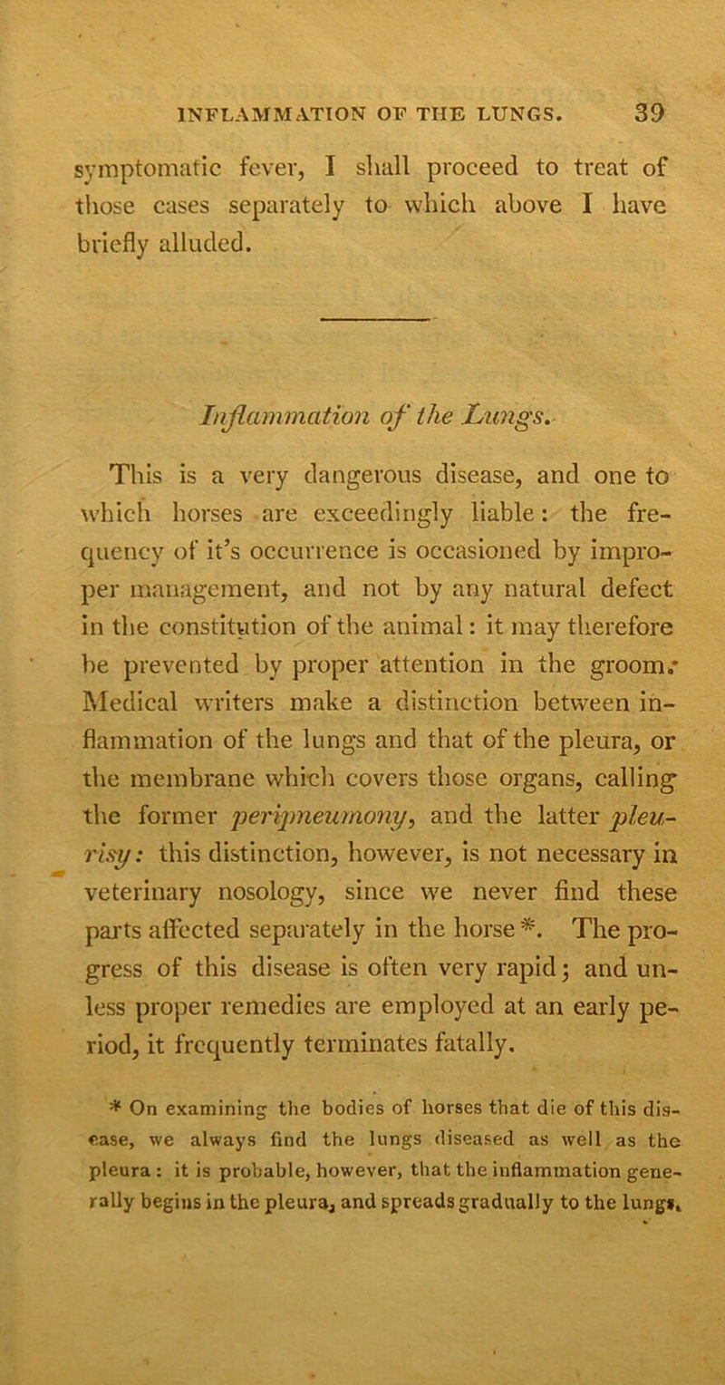symptomatic fever, I shall proceed to treat of those cases separately to which above I have briefly alluded. Inflammation of the Lungs. This is a very dangerous disease, and one to which horses are exceedingly liable: the fre- quency of it’s occurrence is occasioned by impro- per management, and not by any natural defect in the constitution of the animal: it may therefore he prevented by proper attention in the groom.* Medical writers make a distinction between in- flammation of the lungs and that of the pleura, or the membrane which covers those organs, calling the former peripnewnony, and the latter pleu- risy: this distinction, however, is not necessary in veterinary nosology, since we never find these parts affected separately in the horse *. The pro- gress of this disease is often very rapid; and un- less proper remedies are employed at an early pe- riod, it frequently terminates fatally. * On examining the bodies of horses that die of this dis- ease, we always find the lungs diseased as well as the pleura: it is probable, however, that the inflammation gene- rally begins in the pleura, and spreads gradually to the lung*.