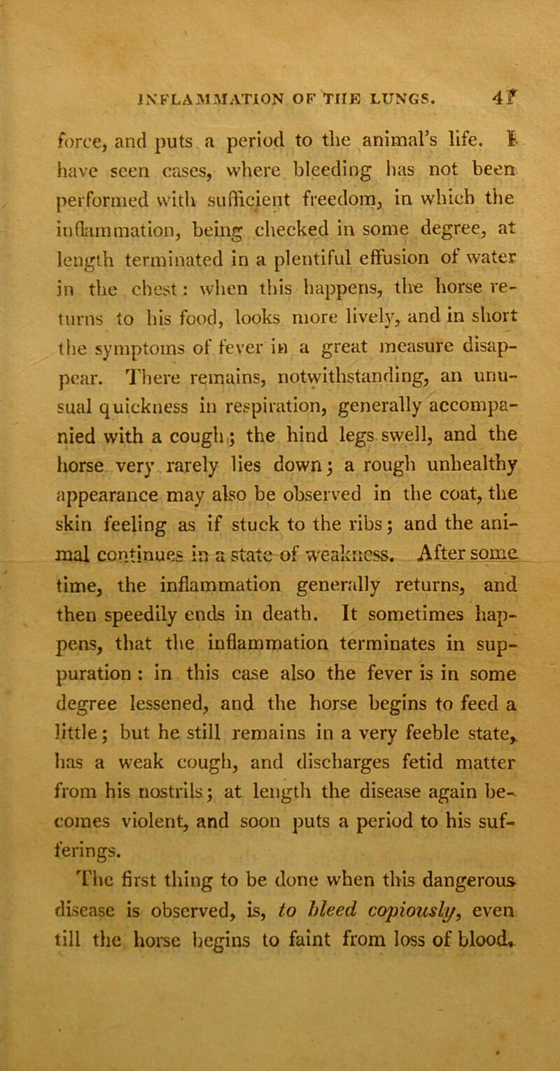 force, and puts a period to tlie animal’s life. I have seen cases, where bleeding has not been performed with sufficient freedom, in which the inflammation, being checked in some degree, at length terminated in a plentiful effusion of water in the chest: when this happens, the horse re- turns to his food, looks more lively, and in short the symptoms of fever in a great measure disap- pear. There remains, notwithstanding, an unu- sual quickness in respiration, generally accompa- nied with a cough; the hind legs swell, and the horse very rarely lies down 3 a rough unhealthy appearance may also be observed in the coat, the skin feeling as if stuck to the ribs; and the ani- mal continues in a state of weakness. After some time, the inflammation generally returns, and then speedily ends in death. It sometimes hap- pens, that the inflammation terminates in sup- puration : in this case also the fever is in some degree lessened, and the horse begins to feed a little; but he still remains in a very feeble state* has a weak cough, and discharges fetid matter from his nostrils; at length the disease again be- comes violent, and soon puts a period to his suf- ferings. The first thing to be done when this dangerous disease is observed, is, to bleed copiously, even till the horse begins to faint from loss of blood.