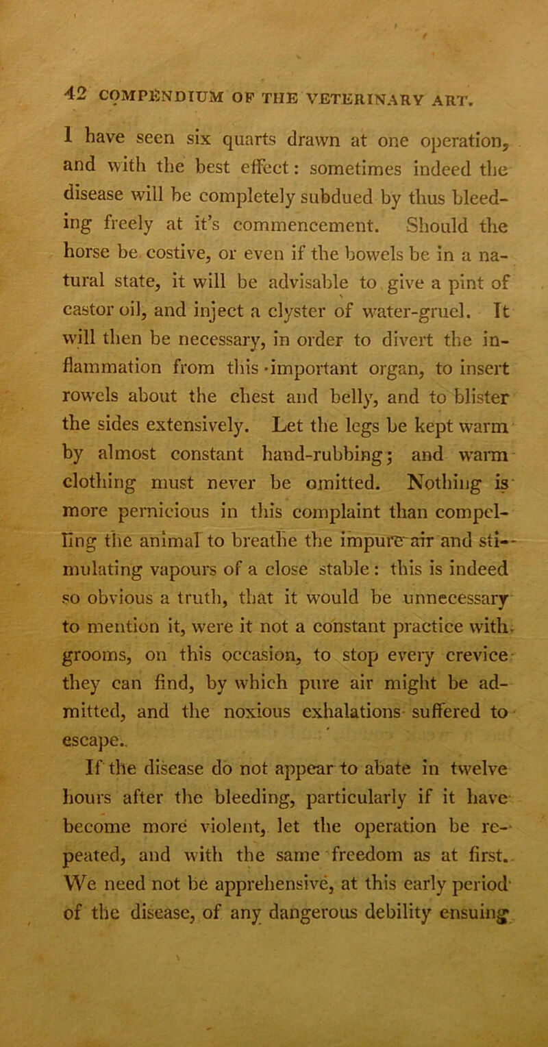 1 have seen six quarts drawn at one operation, and with the best effect: sometimes indeed the disease will be completely subdued by thus bleed- ing freely at it’s commencement. Should the horse be costive, or even if the bowels be in a na- tural state, it will be advisable to give a pint of castor oil, and inject a clyster of water-gruel. Tt will then be necessary, in order to divert the in- flammation from this -important organ, to insert rowels about the chest and belly, and to blister the sides extensively. Let the legs be kept warm by almost constant hand-rubbing; and warm clothing must never be omitted. Nothing is more pernicious in this complaint than compel- ling the animal to breathe the impure’air and sti- mulating vapours of a close stable : this is indeed so obvious a truth, that it would be unnecessary to mention it, were it not a constant practice with, grooms, on this occasion, to stop every crevice they can find, by which pure air might be ad- mitted, and the noxious exhalations' suffered to escape.. If the disease do not appear to abate in twelve hours after the bleeding, particularly if it have become more violent, let the operation be re- peated, and with the same freedom as at first. We need not be apprehensive, at this early period of the disease, of any dangerous debility ensuing