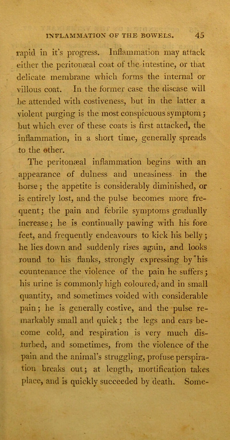 rapid in it’s progress. Inflammation may attack either the peritoneal coat of the intestine, or that delicate membrane which forms the internal or villous coat. In the former case the disease will be attended with costiveness, but in the latter a violent purging is the most conspicuous symptom; but which ever of these coats is first attacked, the inflammation, in a short time, generally spreads to the other. The peritoneal inflammation begins with an appearance of dulness and uneasiness in the horse ; the appetite is considerably diminished, or is entirely lost, and the pulse becomes more fre- quent; the pain and febrile symptoms gradually increase; he is continually pawing with his fore feet, and frequently endeavours to kick his belly; he lies down and suddenly rises again, and looks round to his flanks, strongly expressing by'his countenance the violence of the pain he suffers; his urine is commonly high coloured, and in small quantity, and sometimes voided with considerable pain; he is generally costive, and the pulse re- markably small and quick; the legs and ears be- come cold, and respiration is very much dis- turbed, and sometimes, from the violence of the pain and the animal’s struggling, profuse perspira- tion breaks out; at length, mortification takes place, and is quickly succeeded by death. Some-