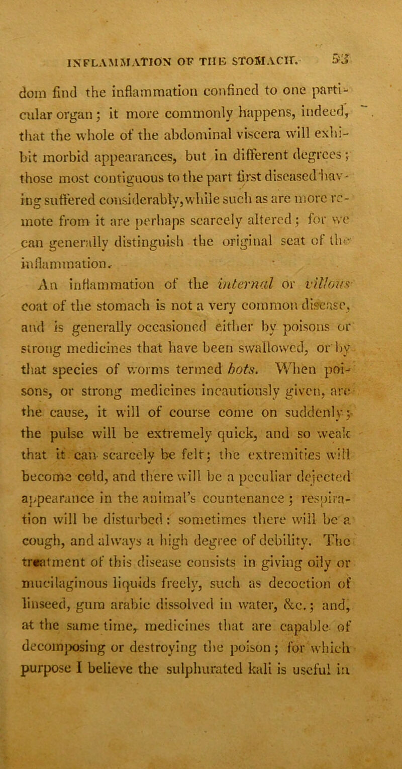 dom find the inflammation confined to one parti- cular organ; it more commonly happens, indeed, that the whole of the abdominal viscera will exhi- bit morbid appearances, but in different degrees ; those most contiguous to the part first diseased hav- ing suffered considerably, while such as are more re- mote from it are perhaps scarcely altered ; for we can generally distinguish the original seat of tin- inflammation. An inflammation of the internal or villous coat of the stomach is not a very common disease, and is generally occasioned either by poisons or strong medicines that have been swallowed, or by that species of worms termed hots. When poi- sons, or strong medicines incautiously given, are the cause, it will of course come on suddenly ; the pulse will be extremely quick, and so weak that it can scarcely be felt; the extremities will become cold, and there will be a peculiar dejected appearance in the animal’s countenance ; respira- tion will he disturbed: sometimes there will be a cough, and always a high degree of debility. The treatment of this disease consists in giving oily or mucilaginous liquids freely, such as decoction of linseed, gum arabie dissolved in water, &c.; and, at the same time, medicines that are capable of decomposing or destroying the poison; for which